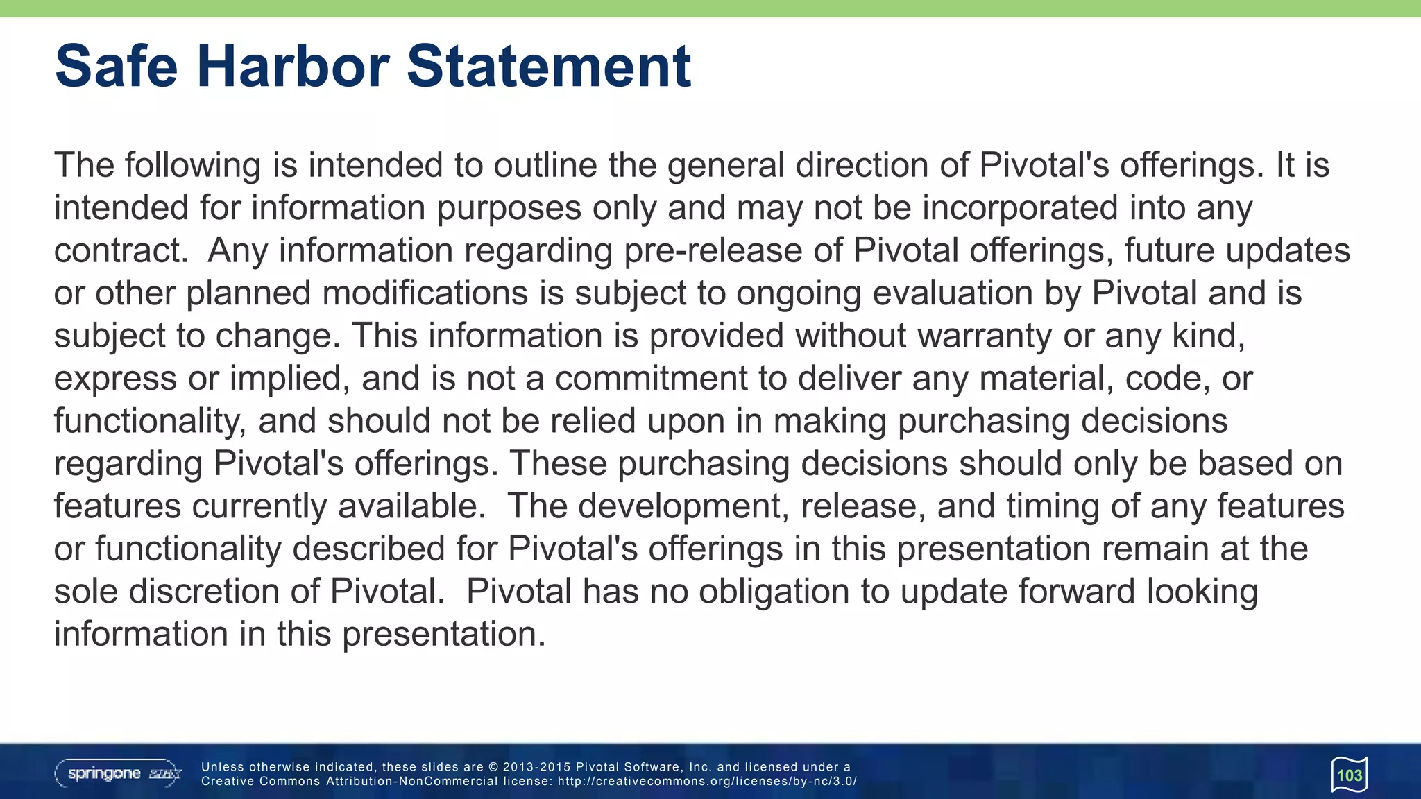 Unless otherwise indicated, these slides are © 2013 -2015 Pivotal Software, Inc. and licensed under a
Creative Commons Attribution-NonCommercial license: http://creativecommons.org/licenses/by-nc/3.0/
Safe Harbor Statement
The following is intended to outline the general direction of Pivotal's offerings. It is
intended for information purposes only and may not be incorporated into any
contract. Any information regarding pre-release of Pivotal offerings, future updates
or other planned modifications is subject to ongoing evaluation by Pivotal and is
subject to change. This information is provided without warranty or any kind,
express or implied, and is not a commitment to deliver any material, code, or
functionality, and should not be relied upon in making purchasing decisions
regarding Pivotal's offerings. These purchasing decisions should only be based on
features currently available. The development, release, and timing of any features
or functionality described for Pivotal's offerings in this presentation remain at the
sole discretion of Pivotal. Pivotal has no obligation to update forward looking
information in this presentation.
103
 
