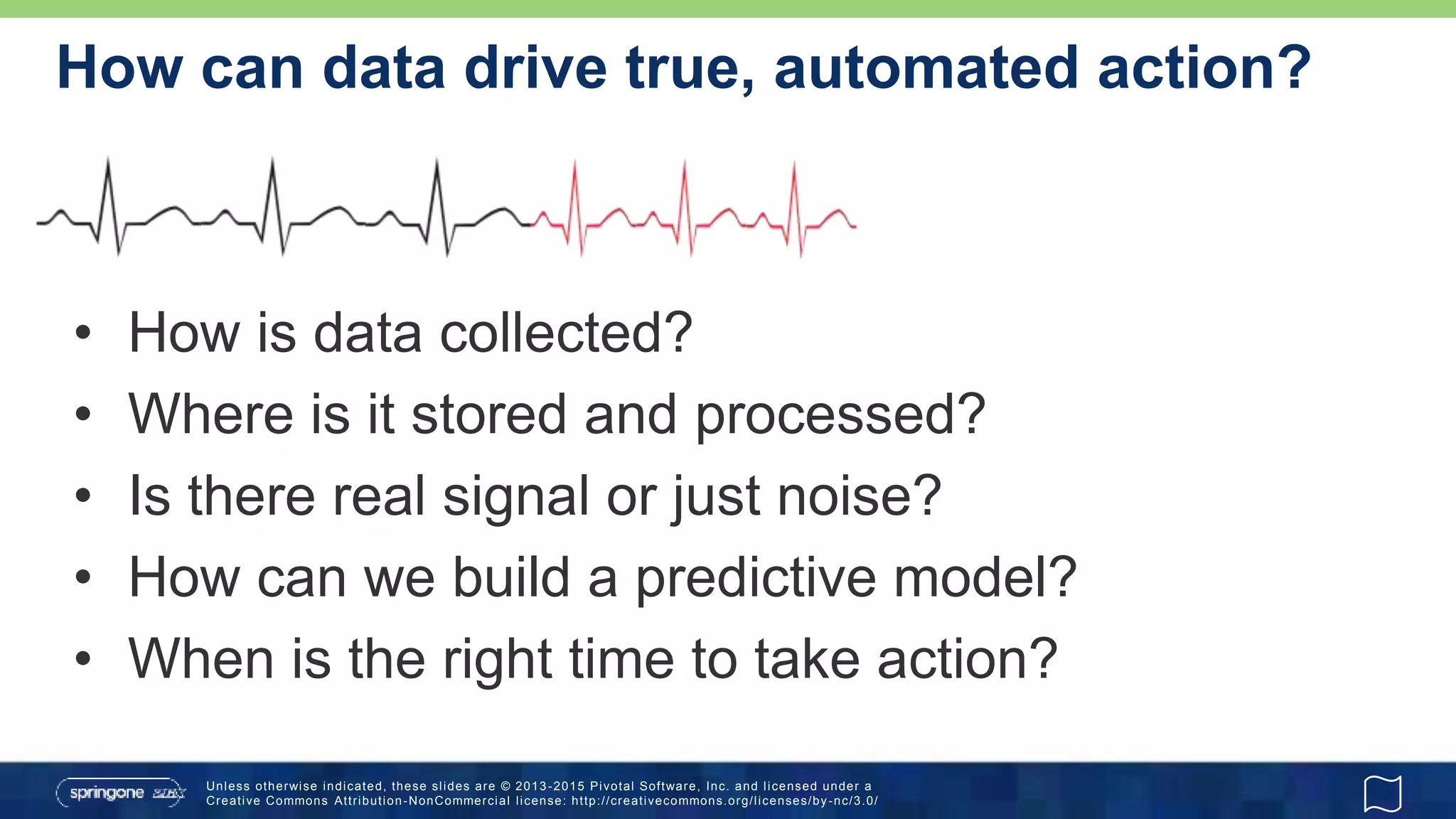 Unless otherwise indicated, these slides are © 2013 -2015 Pivotal Software, Inc. and licensed under a
Creative Commons Attribution-NonCommercial license: http://creativecommons.org/licenses/by-nc/3.0/
How can data drive true, automated action?
• How is data collected?
• Where is it stored and processed?
• Is there real signal or just noise?
• How can we build a predictive model?
• When is the right time to take action?
 
