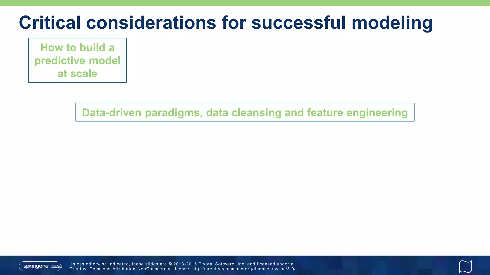 Unless otherwise indicated, these slides are © 2013 -2015 Pivotal Software, Inc. and licensed under a
Creative Commons Attribution-NonCommercial license: http://creativecommons.org/licenses/by-nc/3.0/
Critical considerations for successful modeling
How to build a
predictive model
at scale
Data-driven paradigms, data cleansing and feature engineering
 