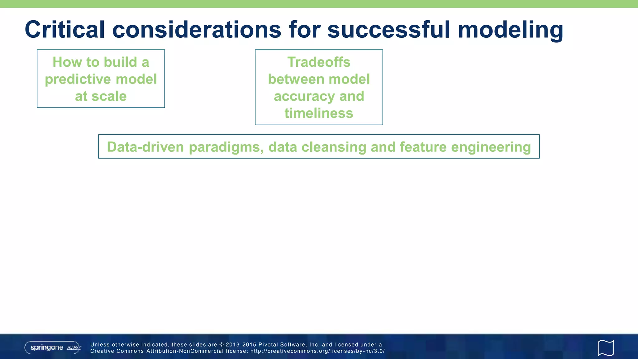 Unless otherwise indicated, these slides are © 2013 -2015 Pivotal Software, Inc. and licensed under a
Creative Commons Attribution-NonCommercial license: http://creativecommons.org/licenses/by-nc/3.0/
Critical considerations for successful modeling
How to build a
predictive model
at scale
Data-driven paradigms, data cleansing and feature engineering
Tradeoffs
between model
accuracy and
timeliness
 