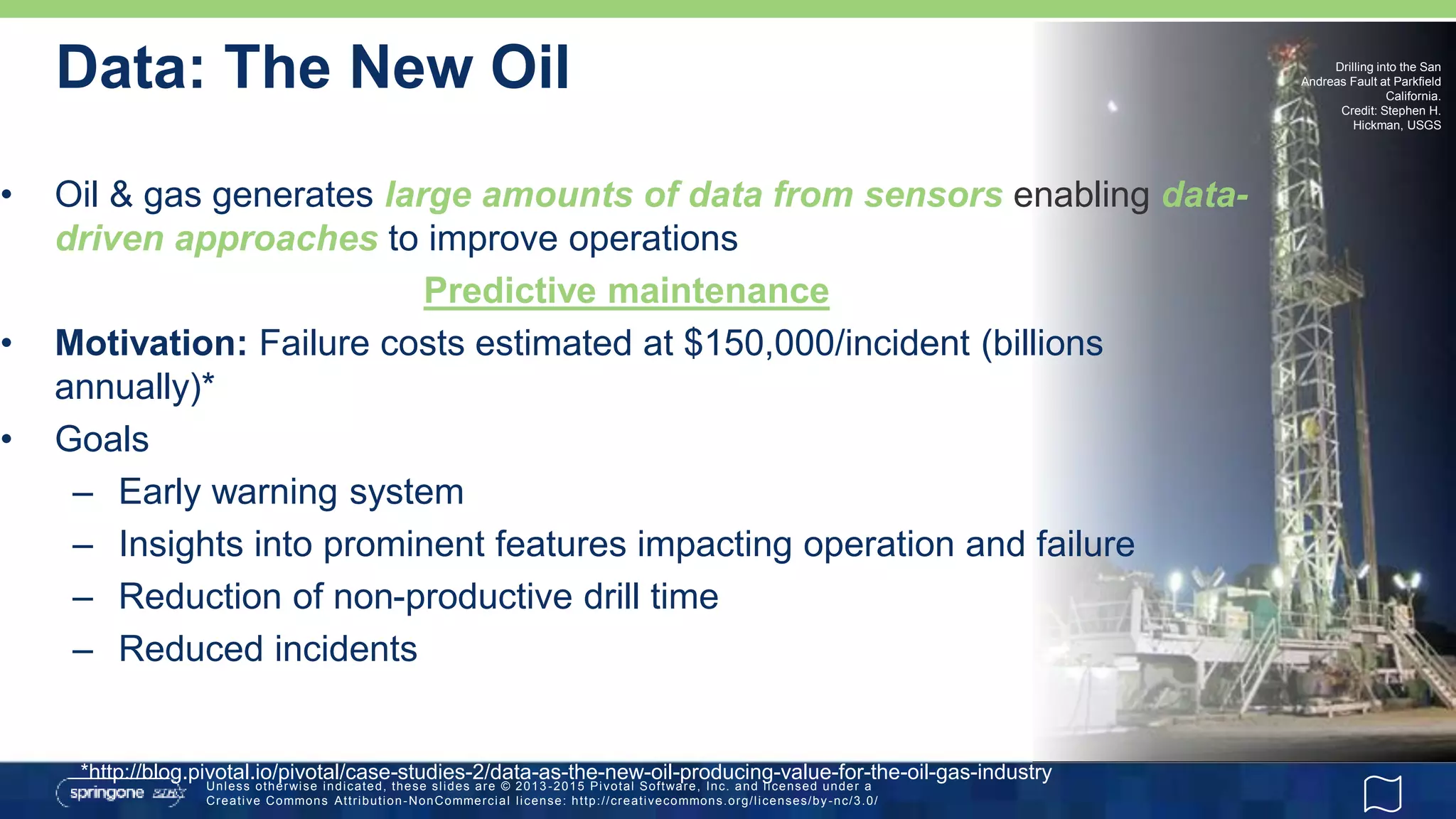 Unless otherwise indicated, these slides are © 2013 -2015 Pivotal Software, Inc. and licensed under a
Creative Commons Attribution-NonCommercial license: http://creativecommons.org/licenses/by-nc/3.0/
Drilling into the San
Andreas Fault at Parkfield
California.
Credit: Stephen H.
Hickman, USGS
Data: The New Oil
• Oil & gas generates large amounts of data from sensors enabling data-
driven approaches to improve operations
Predictive maintenance
• Motivation: Failure costs estimated at $150,000/incident (billions
annually)*
• Goals
– Early warning system
– Insights into prominent features impacting operation and failure
– Reduction of non-productive drill time
– Reduced incidents
*http://blog.pivotal.io/pivotal/case-studies-2/data-as-the-new-oil-producing-value-for-the-oil-gas-industry
 
