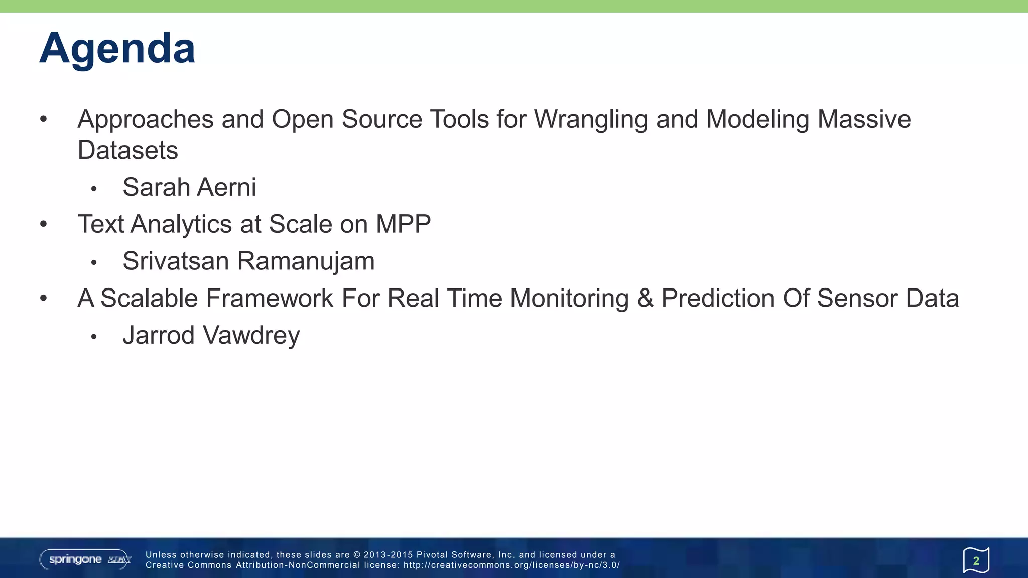 Unless otherwise indicated, these slides are © 2013 -2015 Pivotal Software, Inc. and licensed under a
Creative Commons Attribution-NonCommercial license: http://creativecommons.org/licenses/by-nc/3.0/
Agenda
• Approaches and Open Source Tools for Wrangling and Modeling Massive
Datasets
• Sarah Aerni
• Text Analytics at Scale on MPP
• Srivatsan Ramanujam
• A Scalable Framework For Real Time Monitoring & Prediction Of Sensor Data
• Jarrod Vawdrey
2
 