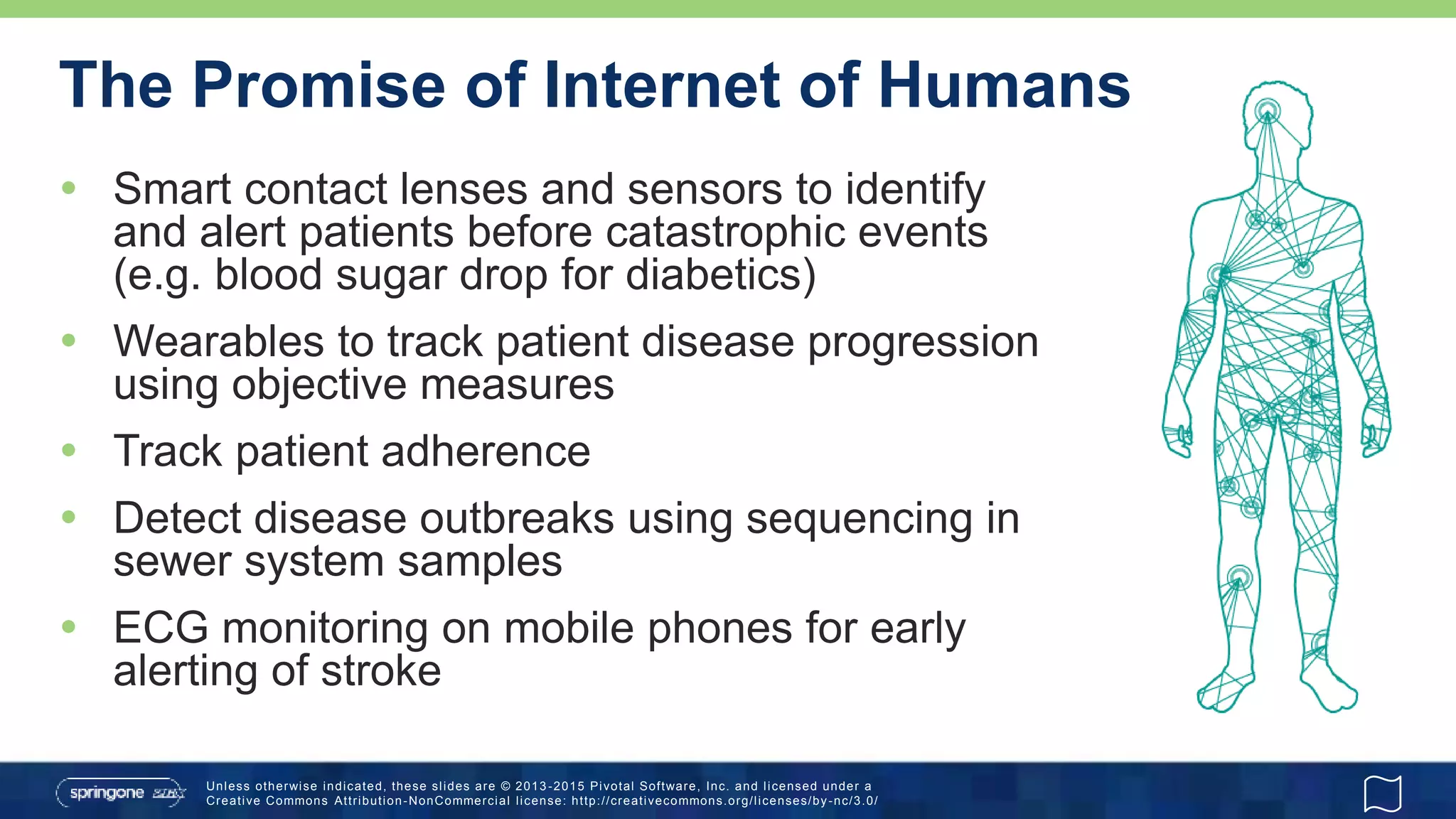 Unless otherwise indicated, these slides are © 2013 -2015 Pivotal Software, Inc. and licensed under a
Creative Commons Attribution-NonCommercial license: http://creativecommons.org/licenses/by-nc/3.0/
The Promise of Internet of Humans
 Smart contact lenses and sensors to identify
and alert patients before catastrophic events
(e.g. blood sugar drop for diabetics)
 Wearables to track patient disease progression
using objective measures
 Track patient adherence
 Detect disease outbreaks using sequencing in
sewer system samples
 ECG monitoring on mobile phones for early
alerting of stroke
 
