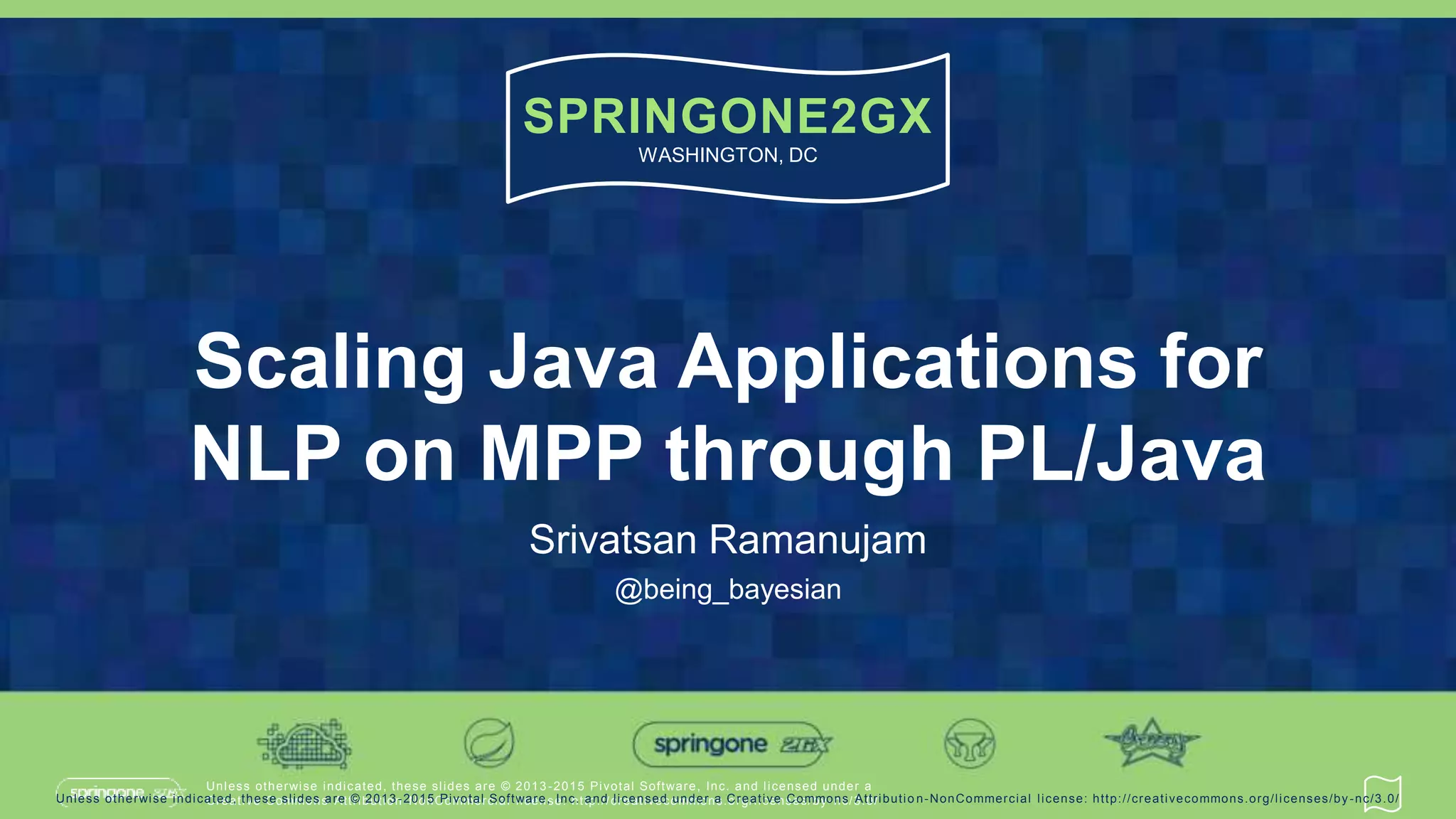 Unless otherwise indicated, these slides are © 2013 -2015 Pivotal Software, Inc. and licensed under a
Creative Commons Attribution-NonCommercial license: http://creativecommons.org/licenses/by-nc/3.0/
SPRINGONE2GX
WASHINGTON, DC
Unless otherwise indicated, these slides are © 2013 -2015 Pivotal Software, Inc. and licensed under a Creative Commons Attributio n-NonCommercial license: http://creativecommons.org/licenses/by-nc/3.0/
Scaling Java Applications for
NLP on MPP through PL/Java
Srivatsan Ramanujam
@being_bayesian
 