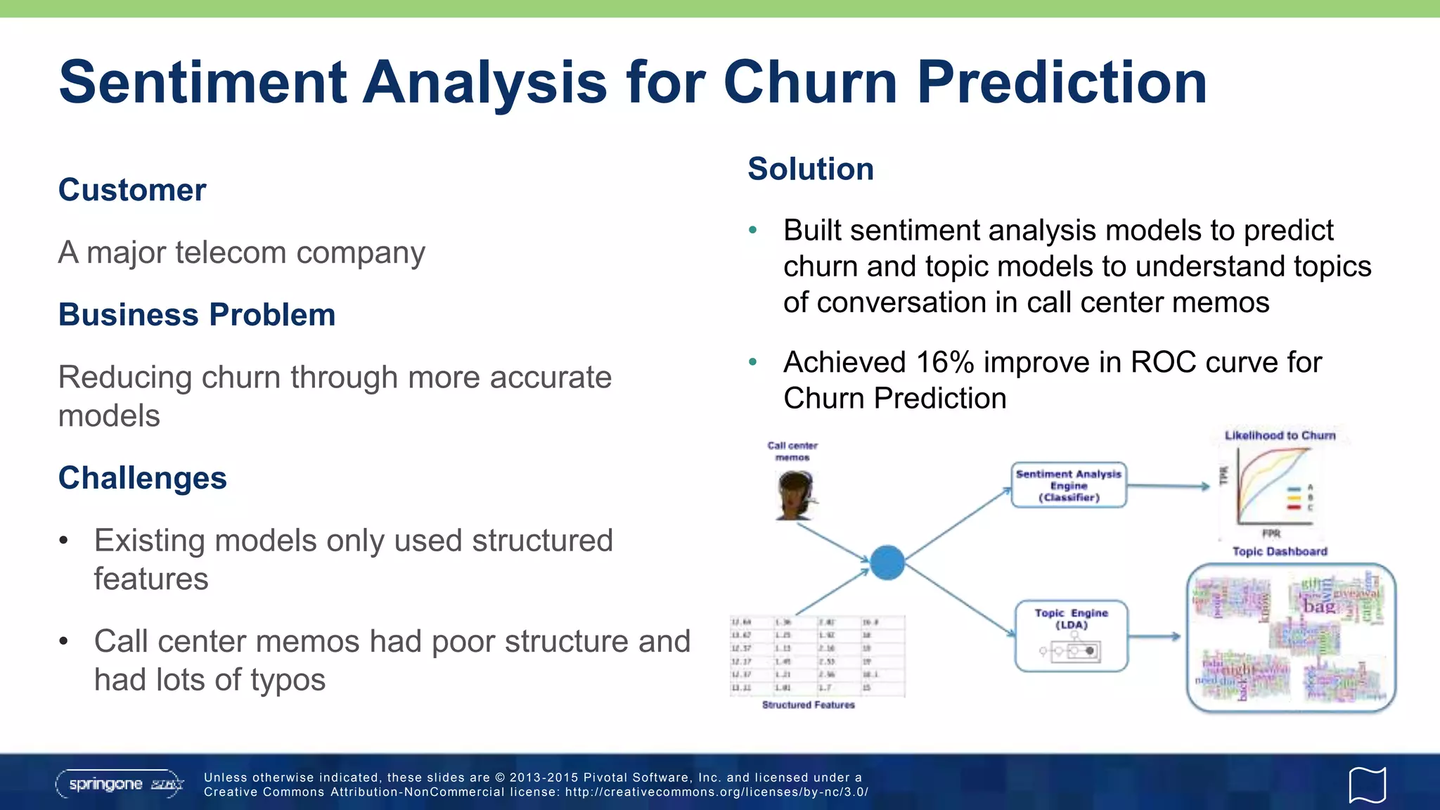 Unless otherwise indicated, these slides are © 2013 -2015 Pivotal Software, Inc. and licensed under a
Creative Commons Attribution-NonCommercial license: http://creativecommons.org/licenses/by-nc/3.0/
Sentiment Analysis for Churn Prediction
Customer
A major telecom company
Business Problem
Reducing churn through more accurate
models
Challenges
• Existing models only used structured
features
• Call center memos had poor structure and
had lots of typos
Solution
• Built sentiment analysis models to predict
churn and topic models to understand topics
of conversation in call center memos
• Achieved 16% improve in ROC curve for
Churn Prediction
 