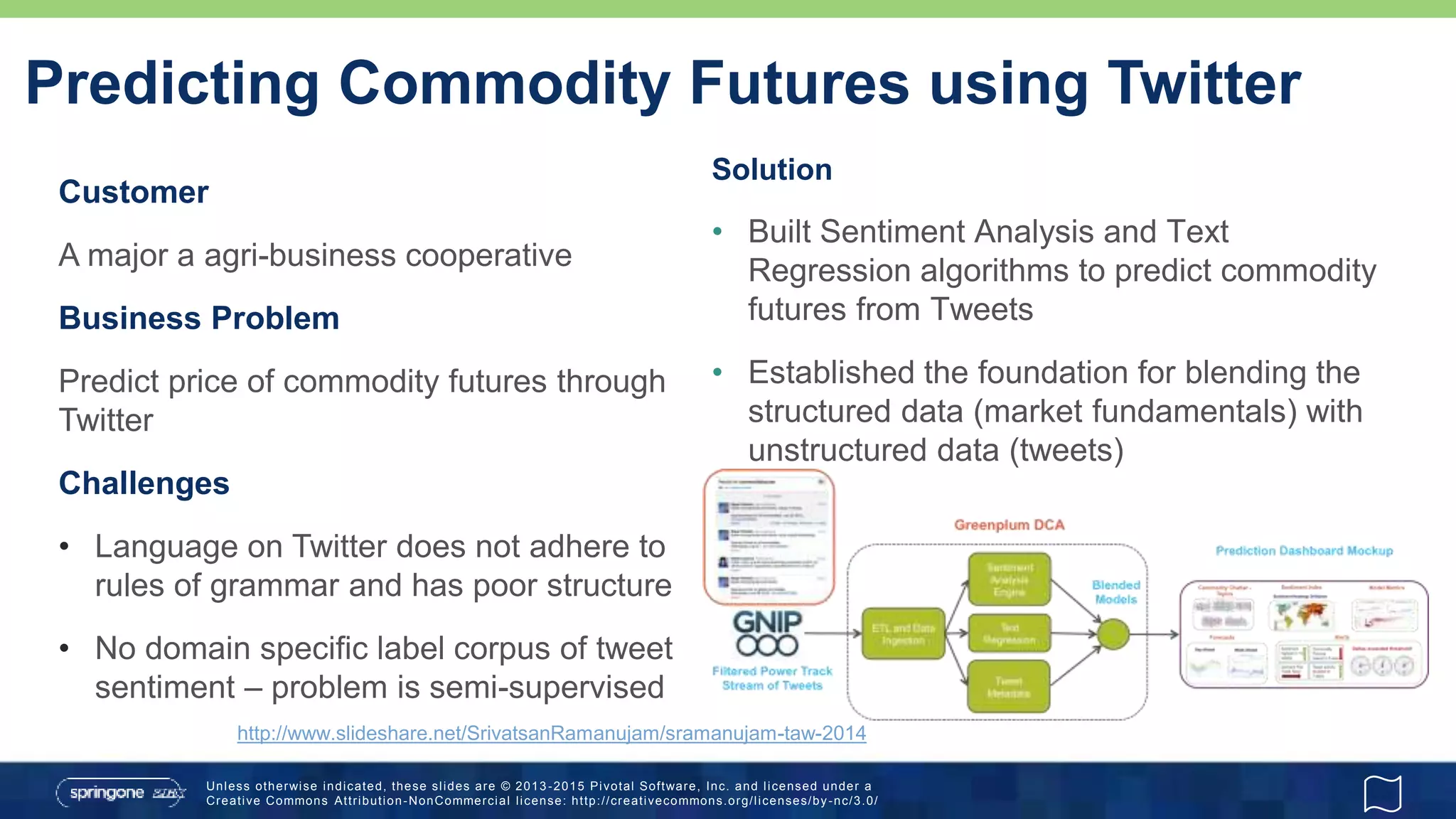 Unless otherwise indicated, these slides are © 2013 -2015 Pivotal Software, Inc. and licensed under a
Creative Commons Attribution-NonCommercial license: http://creativecommons.org/licenses/by-nc/3.0/
Predicting Commodity Futures using Twitter
Customer
A major a agri-business cooperative
Business Problem
Predict price of commodity futures through
Twitter
Challenges
• Language on Twitter does not adhere to
rules of grammar and has poor structure
• No domain specific label corpus of tweet
sentiment – problem is semi-supervised
Solution
• Built Sentiment Analysis and Text
Regression algorithms to predict commodity
futures from Tweets
• Established the foundation for blending the
structured data (market fundamentals) with
unstructured data (tweets)
http://www.slideshare.net/SrivatsanRamanujam/sramanujam-taw-2014
 