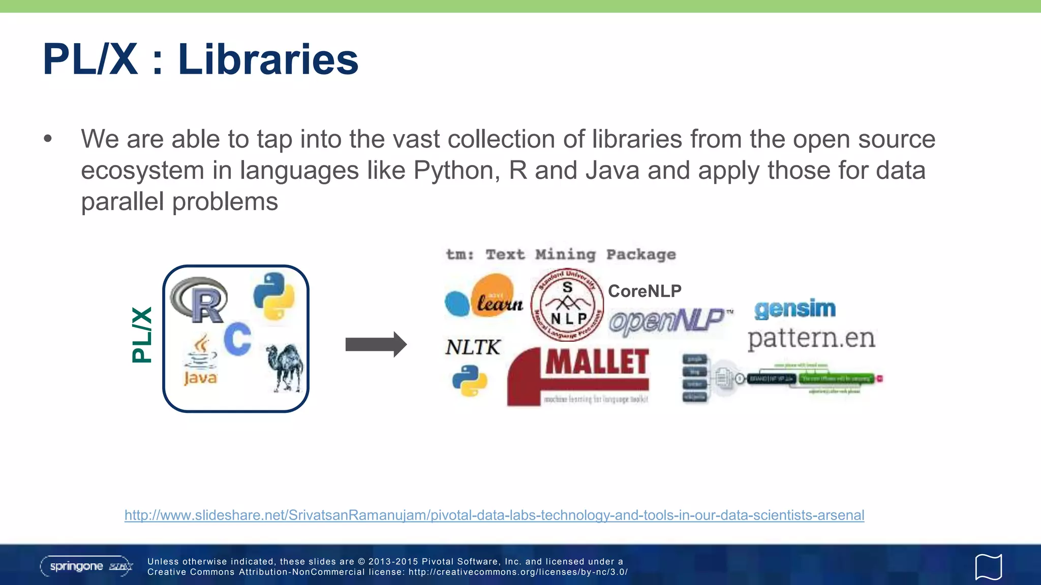 Unless otherwise indicated, these slides are © 2013 -2015 Pivotal Software, Inc. and licensed under a
Creative Commons Attribution-NonCommercial license: http://creativecommons.org/licenses/by-nc/3.0/
PL/X : Libraries
 We are able to tap into the vast collection of libraries from the open source
ecosystem in languages like Python, R and Java and apply those for data
parallel problems
PL/X
CoreNLP
http://www.slideshare.net/SrivatsanRamanujam/pivotal-data-labs-technology-and-tools-in-our-data-scientists-arsenal
 