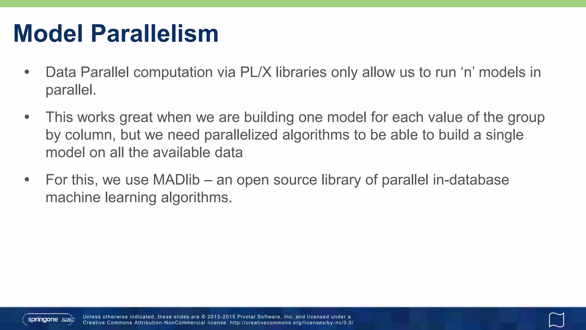 Unless otherwise indicated, these slides are © 2013 -2015 Pivotal Software, Inc. and licensed under a
Creative Commons Attribution-NonCommercial license: http://creativecommons.org/licenses/by-nc/3.0/
Model Parallelism
 Data Parallel computation via PL/X libraries only allow us to run ‘n’ models in
parallel.
 This works great when we are building one model for each value of the group
by column, but we need parallelized algorithms to be able to build a single
model on all the available data
 For this, we use MADlib – an open source library of parallel in-database
machine learning algorithms.
 