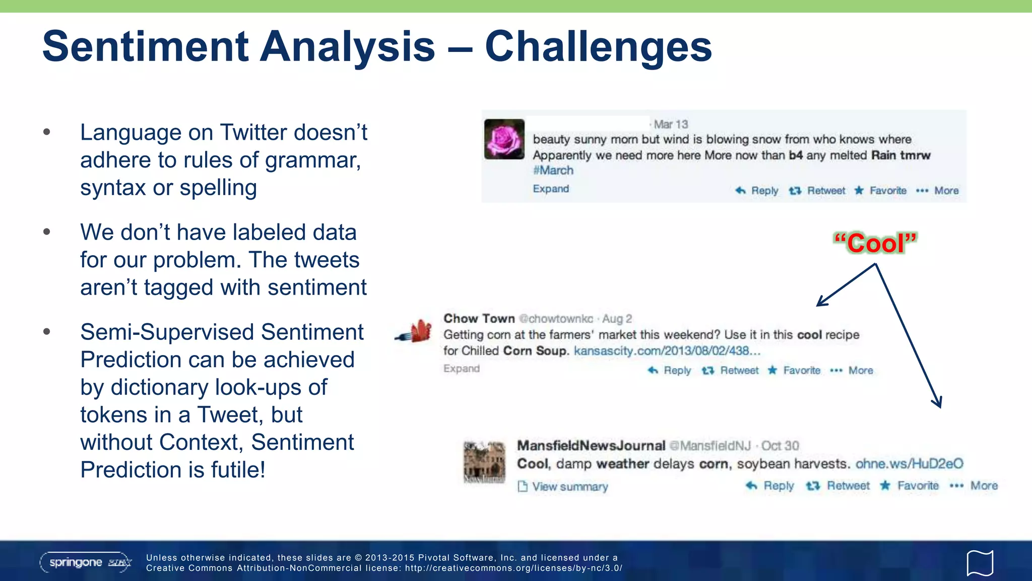 Unless otherwise indicated, these slides are © 2013 -2015 Pivotal Software, Inc. and licensed under a
Creative Commons Attribution-NonCommercial license: http://creativecommons.org/licenses/by-nc/3.0/
Sentiment Analysis – Challenges
 Language on Twitter doesn’t
adhere to rules of grammar,
syntax or spelling
 We don’t have labeled data
for our problem. The tweets
aren’t tagged with sentiment
 Semi-Supervised Sentiment
Prediction can be achieved
by dictionary look-ups of
tokens in a Tweet, but
without Context, Sentiment
Prediction is futile!
“Cool”
 