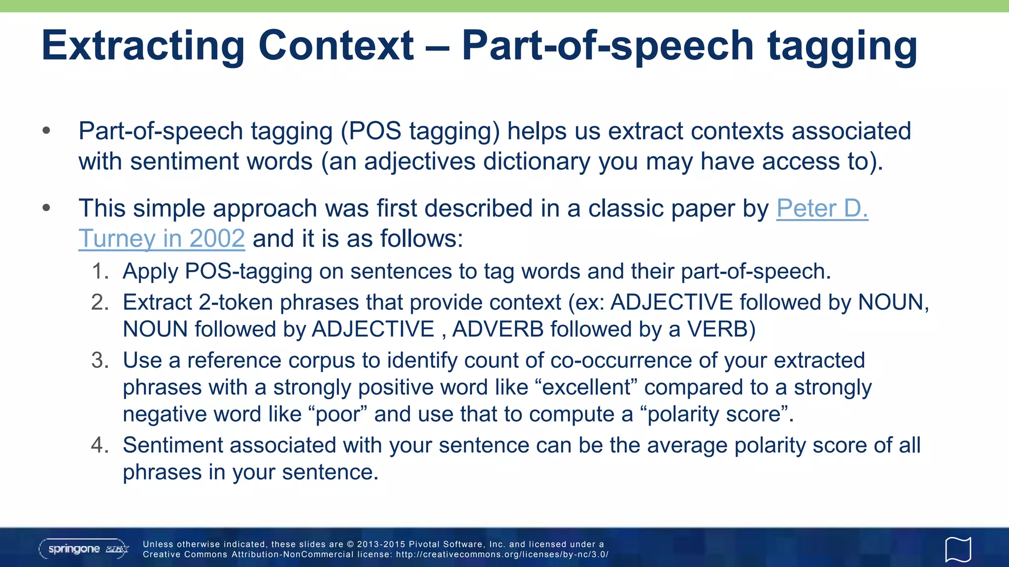 Unless otherwise indicated, these slides are © 2013 -2015 Pivotal Software, Inc. and licensed under a
Creative Commons Attribution-NonCommercial license: http://creativecommons.org/licenses/by-nc/3.0/
Extracting Context – Part-of-speech tagging
 Part-of-speech tagging (POS tagging) helps us extract contexts associated
with sentiment words (an adjectives dictionary you may have access to).
 This simple approach was first described in a classic paper by Peter D.
Turney in 2002 and it is as follows:
1. Apply POS-tagging on sentences to tag words and their part-of-speech.
2. Extract 2-token phrases that provide context (ex: ADJECTIVE followed by NOUN,
NOUN followed by ADJECTIVE , ADVERB followed by a VERB)
3. Use a reference corpus to identify count of co-occurrence of your extracted
phrases with a strongly positive word like “excellent” compared to a strongly
negative word like “poor” and use that to compute a “polarity score”.
4. Sentiment associated with your sentence can be the average polarity score of all
phrases in your sentence.
 