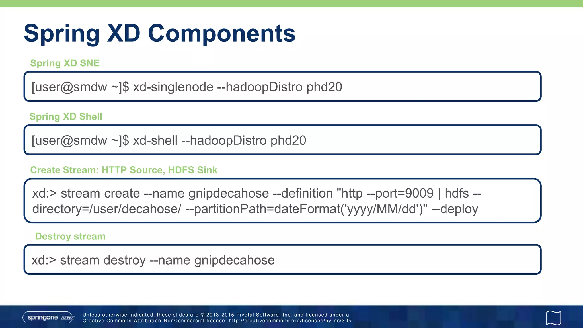 Unless otherwise indicated, these slides are © 2013 -2015 Pivotal Software, Inc. and licensed under a
Creative Commons Attribution-NonCommercial license: http://creativecommons.org/licenses/by-nc/3.0/
Spring XD Components
[user@smdw ~]$ xd-singlenode --hadoopDistro phd20
[user@smdw ~]$ xd-shell --hadoopDistro phd20
Spring XD SNE
Spring XD Shell
xd:> stream create --name gnipdecahose --definition "http --port=9009 | hdfs --
directory=/user/decahose/ --partitionPath=dateFormat('yyyy/MM/dd')" --deploy
Create Stream: HTTP Source, HDFS Sink
xd:> stream destroy --name gnipdecahose
Destroy stream
 