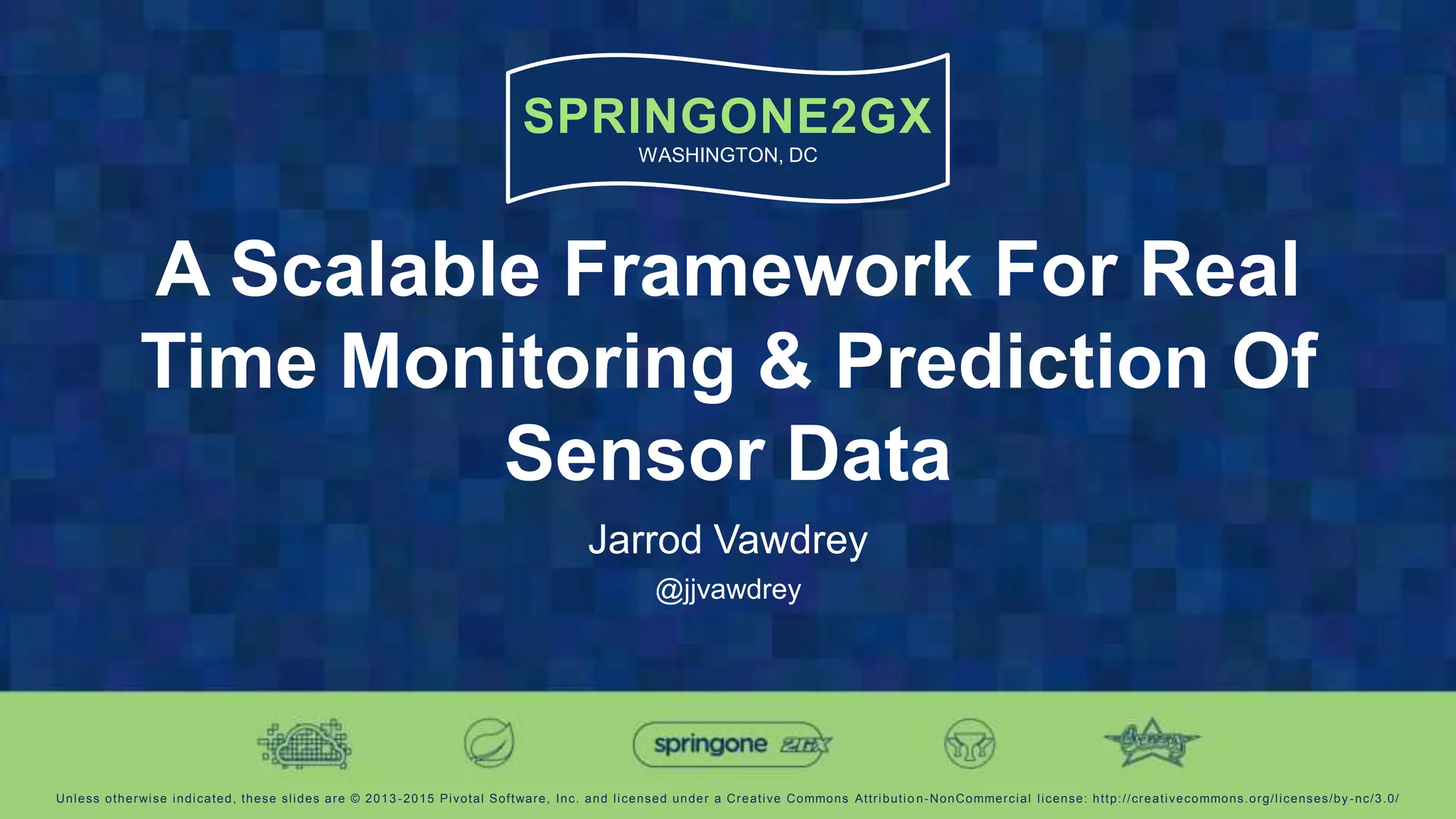 SPRINGONE2GX
WASHINGTON, DC
Unless otherwise indicated, these slides are © 2013 -2015 Pivotal Software, Inc. and licensed under a Creative Commons Attributio n-NonCommercial license: http://creativecommons.org/licenses/by-nc/3.0/
A Scalable Framework For Real
Time Monitoring & Prediction Of
Sensor Data
Jarrod Vawdrey
@jjvawdrey
 