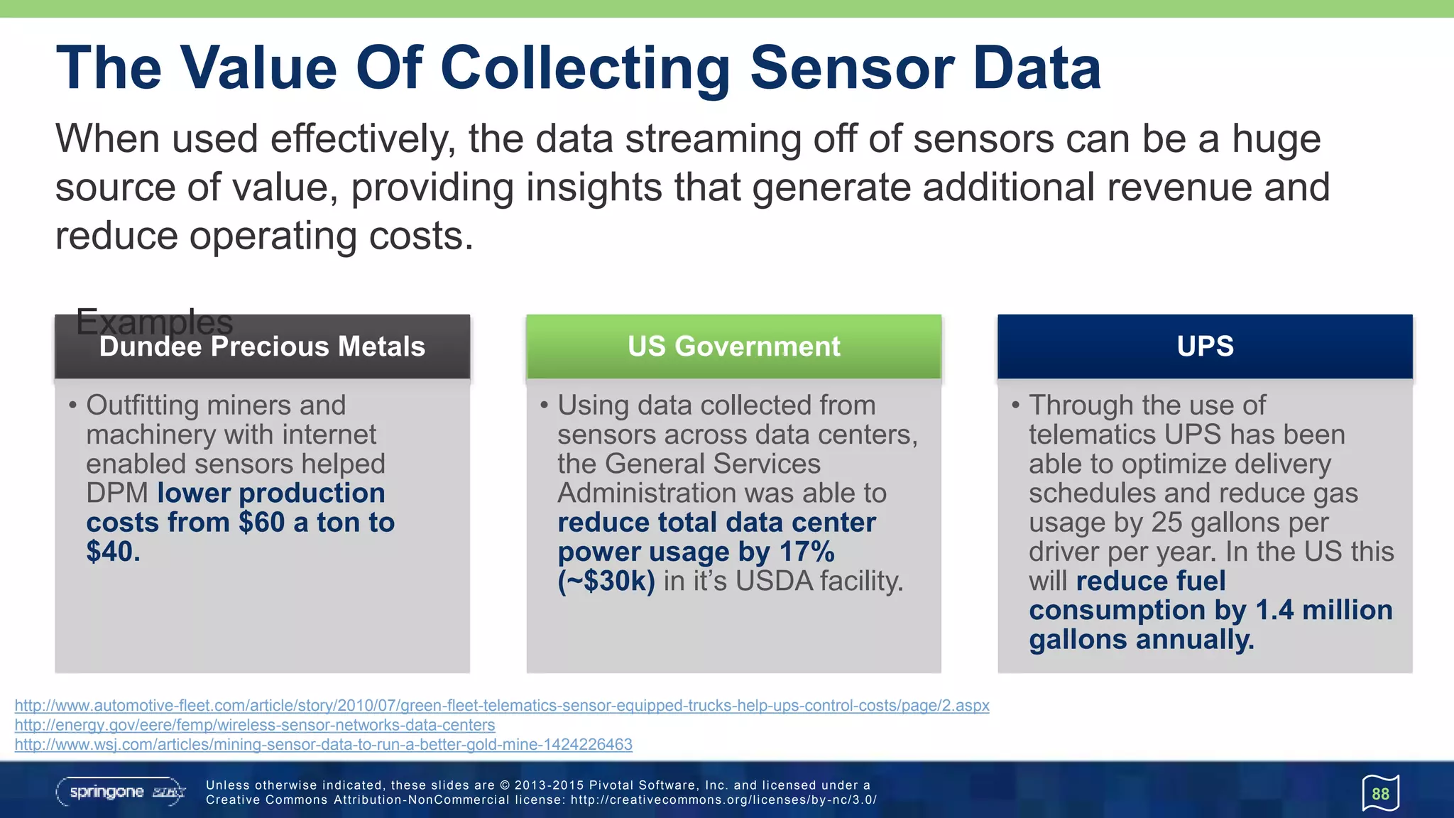 Unless otherwise indicated, these slides are © 2013 -2015 Pivotal Software, Inc. and licensed under a
Creative Commons Attribution-NonCommercial license: http://creativecommons.org/licenses/by-nc/3.0/
The Value Of Collecting Sensor Data
88
When used effectively, the data streaming off of sensors can be a huge
source of value, providing insights that generate additional revenue and
reduce operating costs.
UPS
• Through the use of
telematics UPS has been
able to optimize delivery
schedules and reduce gas
usage by 25 gallons per
driver per year. In the US this
will reduce fuel
consumption by 1.4 million
gallons annually.
US Government
• Using data collected from
sensors across data centers,
the General Services
Administration was able to
reduce total data center
power usage by 17%
(~$30k) in it’s USDA facility.
Dundee Precious Metals
• Outfitting miners and
machinery with internet
enabled sensors helped
DPM lower production
costs from $60 a ton to
$40.
http://www.automotive-fleet.com/article/story/2010/07/green-fleet-telematics-sensor-equipped-trucks-help-ups-control-costs/page/2.aspx
http://energy.gov/eere/femp/wireless-sensor-networks-data-centers
http://www.wsj.com/articles/mining-sensor-data-to-run-a-better-gold-mine-1424226463
Examples
 