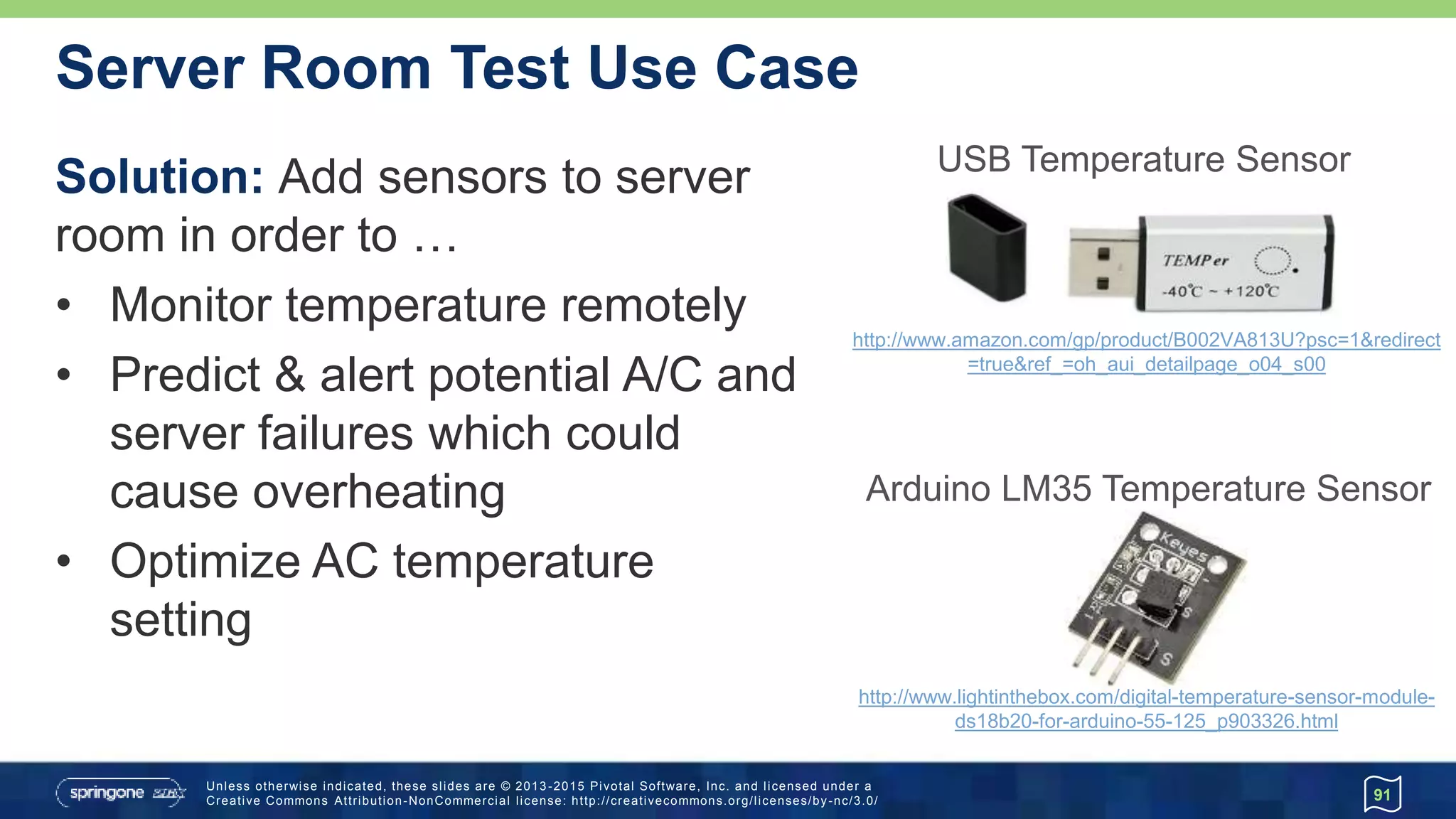 Unless otherwise indicated, these slides are © 2013 -2015 Pivotal Software, Inc. and licensed under a
Creative Commons Attribution-NonCommercial license: http://creativecommons.org/licenses/by-nc/3.0/
Server Room Test Use Case
Solution: Add sensors to server
room in order to …
• Monitor temperature remotely
• Predict & alert potential A/C and
server failures which could
cause overheating
• Optimize AC temperature
setting
91
USB Temperature Sensor
http://www.amazon.com/gp/product/B002VA813U?psc=1&redirect
=true&ref_=oh_aui_detailpage_o04_s00
Arduino LM35 Temperature Sensor
http://www.lightinthebox.com/digital-temperature-sensor-module-
ds18b20-for-arduino-55-125_p903326.html
 