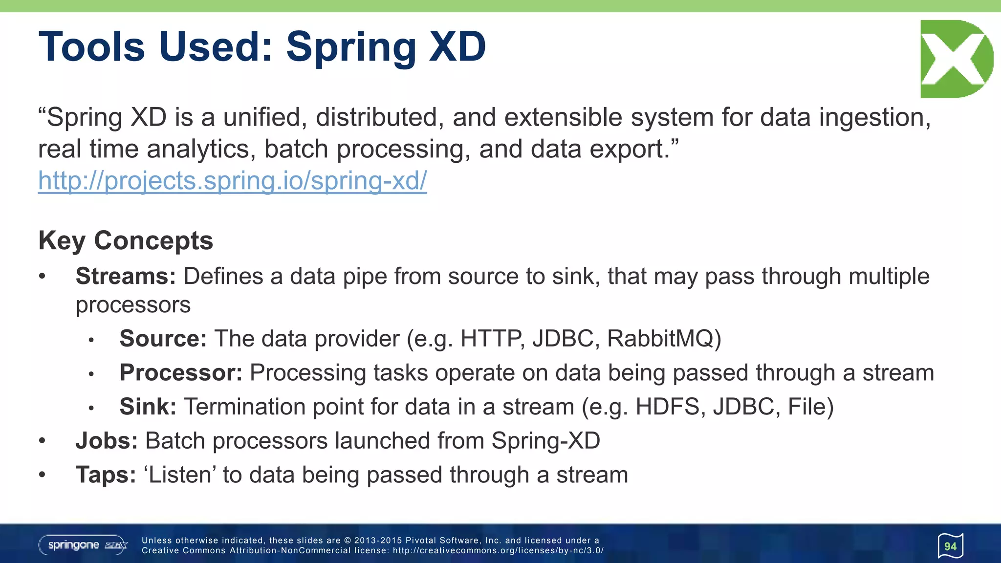 Unless otherwise indicated, these slides are © 2013 -2015 Pivotal Software, Inc. and licensed under a
Creative Commons Attribution-NonCommercial license: http://creativecommons.org/licenses/by-nc/3.0/
Tools Used: Spring XD
94
“Spring XD is a unified, distributed, and extensible system for data ingestion,
real time analytics, batch processing, and data export.”
http://projects.spring.io/spring-xd/
Key Concepts
• Streams: Defines a data pipe from source to sink, that may pass through multiple
processors
• Source: The data provider (e.g. HTTP, JDBC, RabbitMQ)
• Processor: Processing tasks operate on data being passed through a stream
• Sink: Termination point for data in a stream (e.g. HDFS, JDBC, File)
• Jobs: Batch processors launched from Spring-XD
• Taps: ‘Listen’ to data being passed through a stream
 