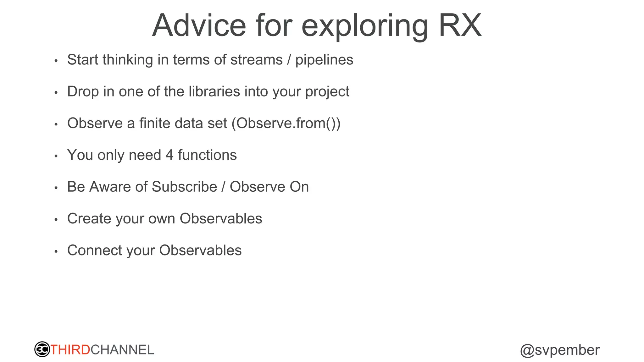THIRDCHANNEL @svpember
Advice for exploring RX
• Start thinking in terms of streams / pipelines
• Drop in one of the libraries into your project
• Observe a finite data set (Observe.from())
• You only need 4 functions
• Be Aware of Subscribe / Observe On
• Create your own Observables
• Connect your Observables
 