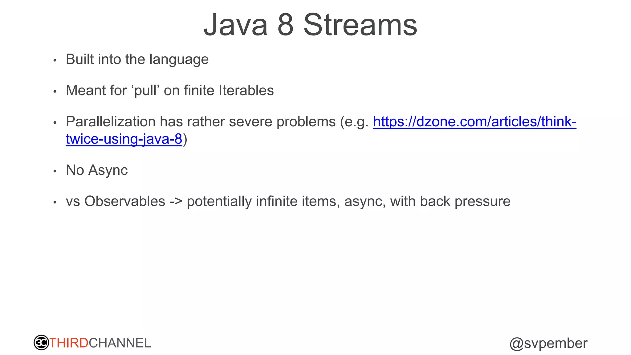 THIRDCHANNEL @svpember
Java 8 Streams
• Built into the language
• Meant for ‘pull’ on finite Iterables
• Parallelization has rather severe problems (e.g. https://dzone.com/articles/think-
twice-using-java-8)
• No Async
• vs Observables -> potentially infinite items, async, with back pressure
 