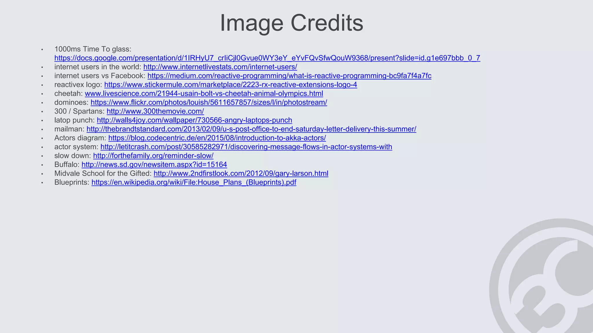Image Credits
• 1000ms Time To glass:
https://docs.google.com/presentation/d/1IRHyU7_crIiCjl0Gvue0WY3eY_eYvFQvSfwQouW9368/present?slide=id.g1e697bbb_0_7
• internet users in the world: http://www.internetlivestats.com/internet-users/
• internet users vs Facebook: https://medium.com/reactive-programming/what-is-reactive-programming-bc9fa7f4a7fc
• reactivex logo: https://www.stickermule.com/marketplace/2223-rx-reactive-extensions-logo-4
• cheetah: www.livescience.com/21944-usain-bolt-vs-cheetah-animal-olympics.html
• dominoes: https://www.flickr.com/photos/louish/5611657857/sizes/l/in/photostream/
• 300 / Spartans: http://www.300themovie.com/
• latop punch: http://walls4joy.com/wallpaper/730566-angry-laptops-punch
• mailman: http://thebrandtstandard.com/2013/02/09/u-s-post-office-to-end-saturday-letter-delivery-this-summer/
• Actors diagram: https://blog.codecentric.de/en/2015/08/introduction-to-akka-actors/
• actor system: http://letitcrash.com/post/30585282971/discovering-message-flows-in-actor-systems-with
• slow down: http://forthefamily.org/reminder-slow/
• Buffalo: http://news.sd.gov/newsitem.aspx?id=15164
• Midvale School for the Gifted: http://www.2ndfirstlook.com/2012/09/gary-larson.html
• Blueprints: https://en.wikipedia.org/wiki/File:House_Plans_(Blueprints).pdf
 
