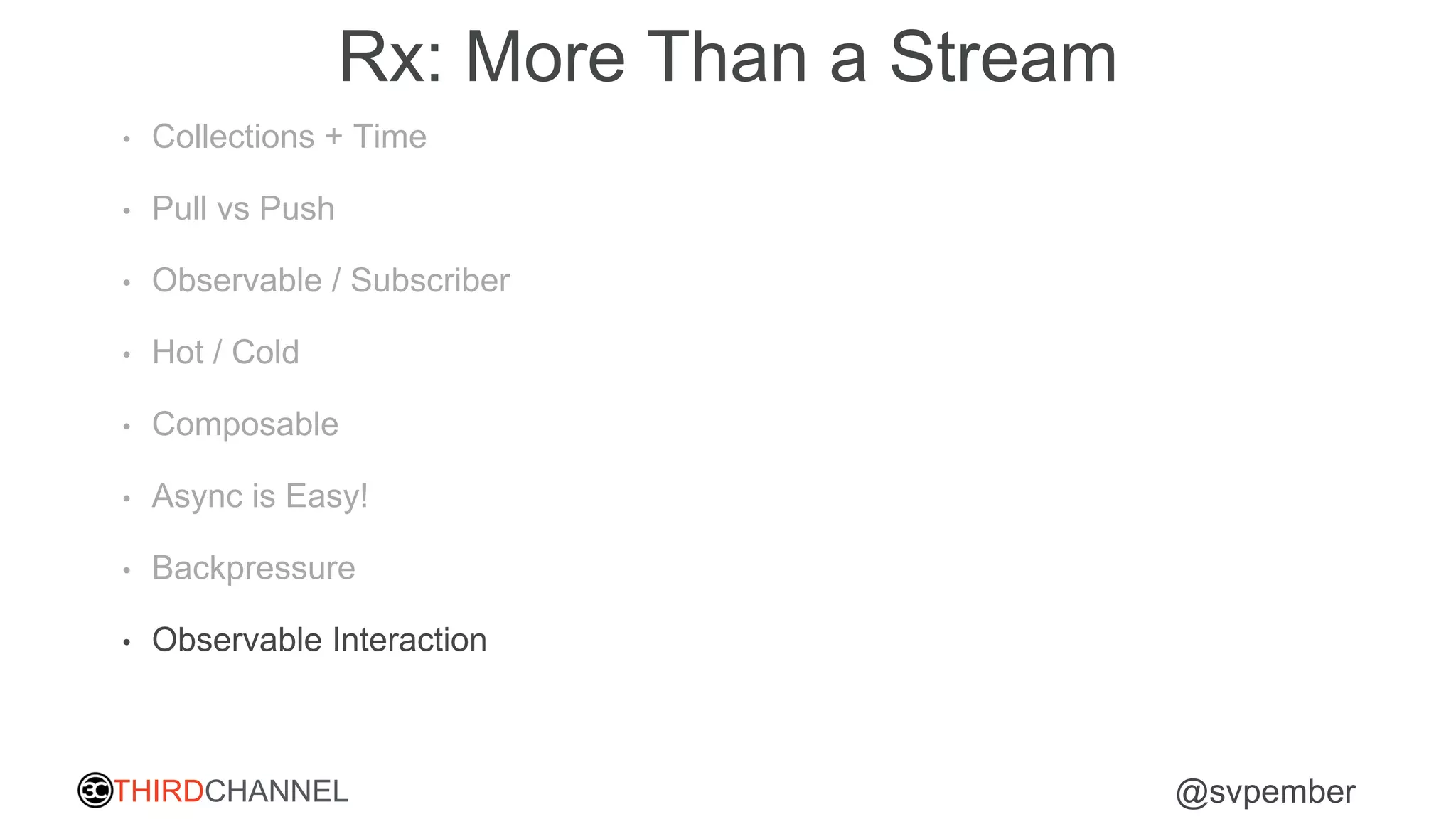THIRDCHANNEL @svpember
Rx: More Than a Stream
• Collections + Time
• Pull vs Push
• Observable / Subscriber
• Hot / Cold
• Composable
• Async is Easy!
• Backpressure
• Observable Interaction
 