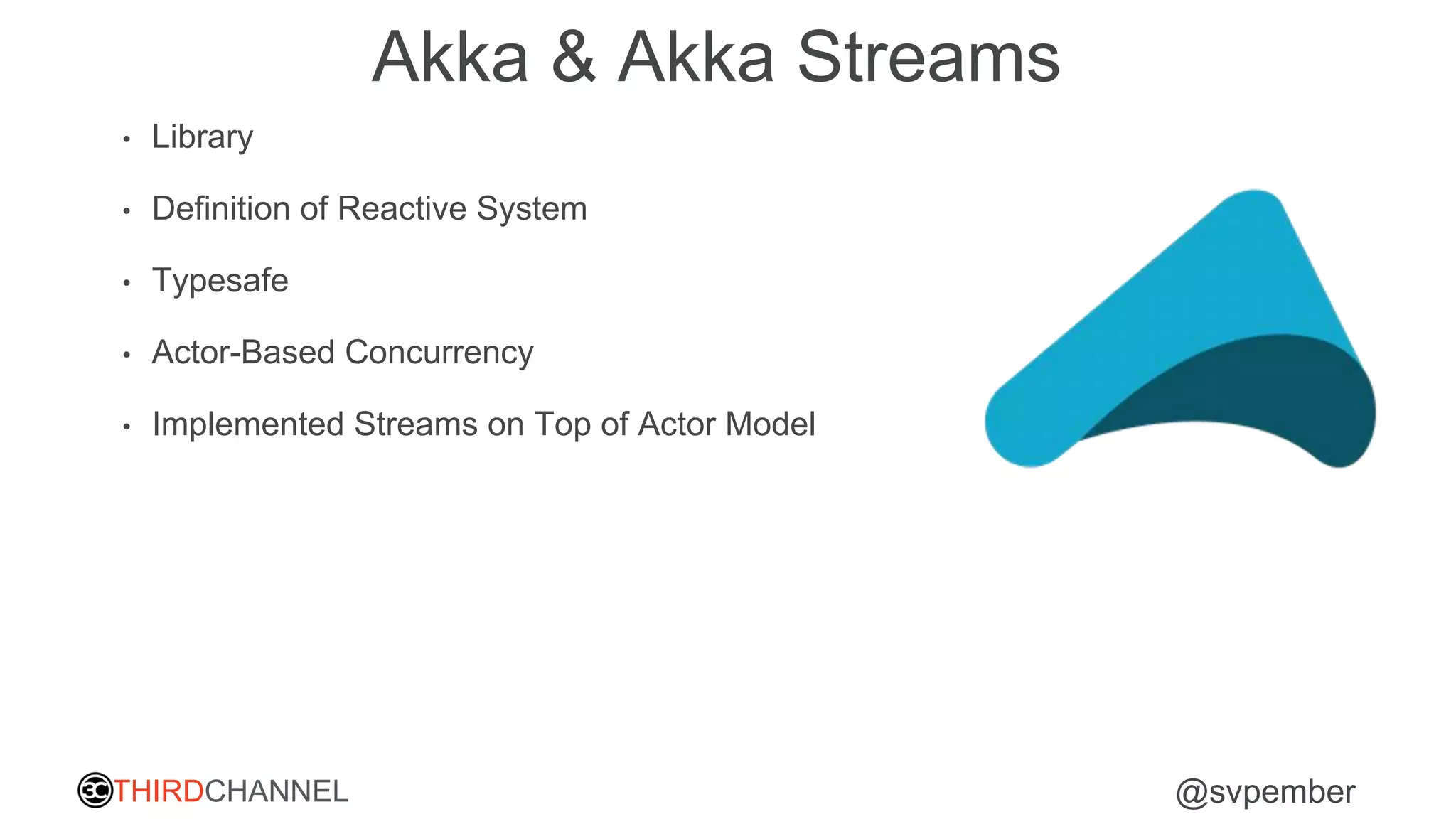 THIRDCHANNEL @svpember
Akka & Akka Streams
• Library
• Definition of Reactive System
• Typesafe
• Actor-Based Concurrency
• Implemented Streams on Top of Actor Model
 