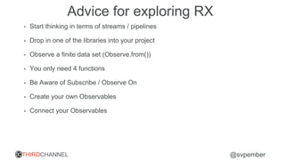 THIRDCHANNEL @svpember
Advice for exploring RX
• Start thinking in terms of streams / pipelines
• Drop in one of the libraries into your project
• Observe a finite data set (Observe.from())
• You only need 4 functions
• Be Aware of Subscribe / Observe On
• Create your own Observables
• Connect your Observables
 