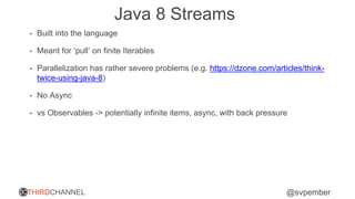 THIRDCHANNEL @svpember
Java 8 Streams
• Built into the language
• Meant for ‘pull’ on finite Iterables
• Parallelization has rather severe problems (e.g. https://dzone.com/articles/think-
twice-using-java-8)
• No Async
• vs Observables -> potentially infinite items, async, with back pressure
 