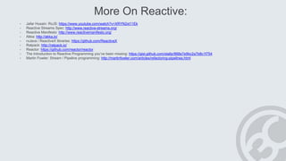 More On Reactive:
• Jafar Husain: RxJS: https://www.youtube.com/watch?v=XRYN2xt11Ek
• Reactive Streams Spec: http://www.reactive-streams.org/
• Reactive Manifesto: http://www.reactivemanifesto.org/
• Akka: http://akka.io/
• rxJava / ReactiveX libraries: https://github.com/ReactiveX
• Ratpack: http://ratpack.io/
• Reactor: https://github.com/reactor/reactor
• The Introduction to Reactive Programming you’ve been missing: https://gist.github.com/staltz/868e7e9bc2a7b8c1f754
• Martin Fowler: Stream / Pipeline programming: http://martinfowler.com/articles/refactoring-pipelines.html
 