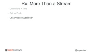 THIRDCHANNEL @svpember
Rx: More Than a Stream
• Collections + Time
• Pull vs Push
• Observable / Subscriber
 