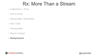 THIRDCHANNEL @svpember
Rx: More Than a Stream
• Collections + Time
• Pull vs Push
• Observable / Subscriber
• Hot / Cold
• Composable
• Async is Easy!
• Backpressure
 