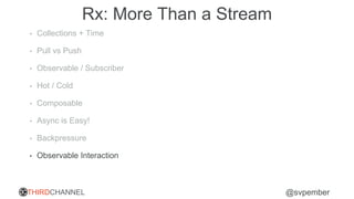 THIRDCHANNEL @svpember
Rx: More Than a Stream
• Collections + Time
• Pull vs Push
• Observable / Subscriber
• Hot / Cold
• Composable
• Async is Easy!
• Backpressure
• Observable Interaction
 