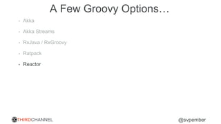 THIRDCHANNEL @svpember
A Few Groovy Options…
• Akka
• Akka Streams
• RxJava / RxGroovy
• Ratpack
• Reactor
 