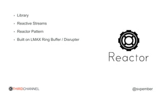 THIRDCHANNEL @svpember
• Library
• Reactive Streams
• Reactor Pattern
• Built on LMAX Ring Buffer / Disrupter
 
