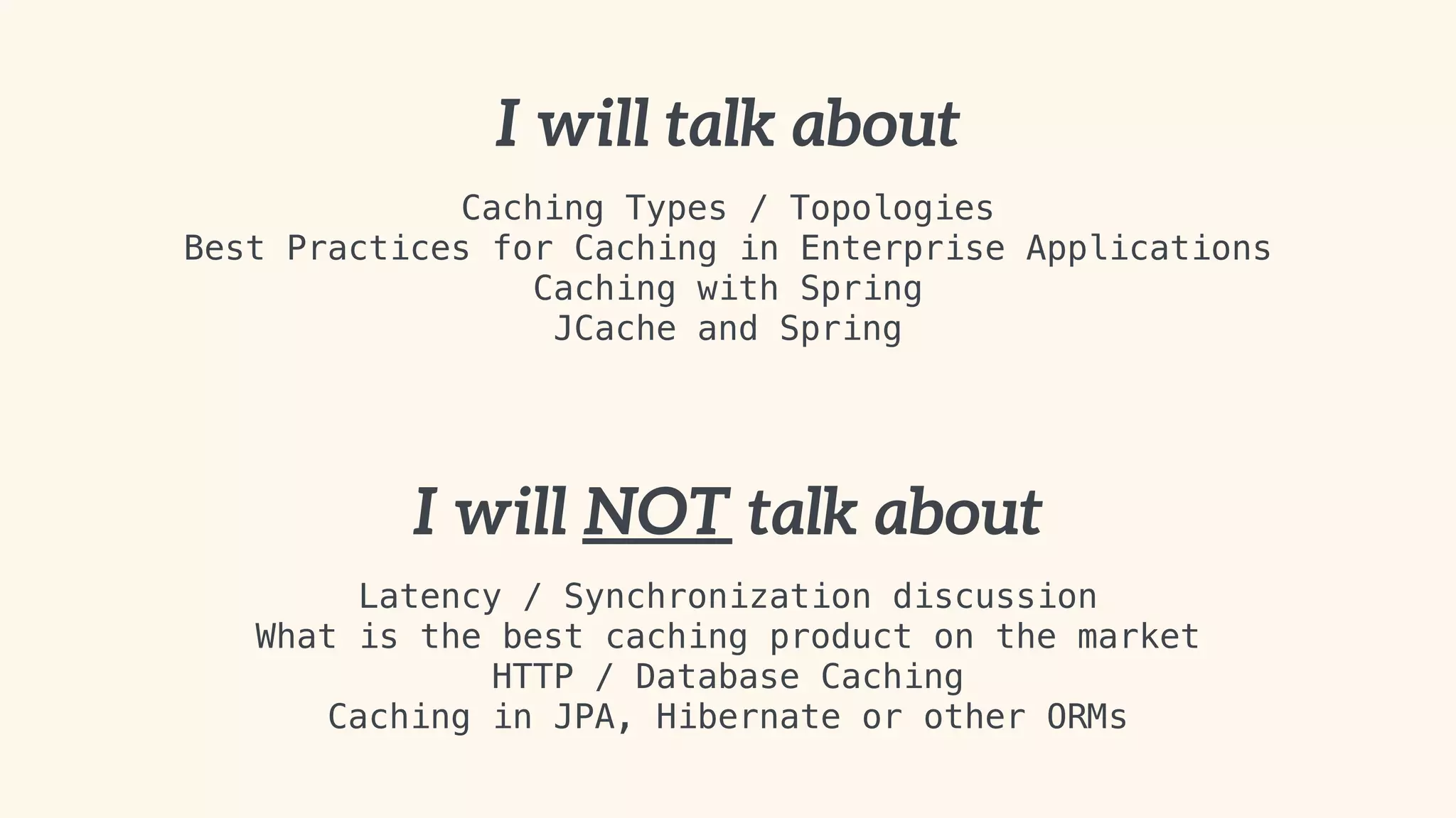 I will talk about 
Caching Types / Topologies 
Best Practices for Caching in Enterprise Applications 
Caching with Spring 
JCache and Spring 
I will NOT talk about 
Latency / Synchronization discussion 
What is the best caching product on the market 
HTTP / Database Caching 
Caching in JPA, Hibernate or other ORMs 
 