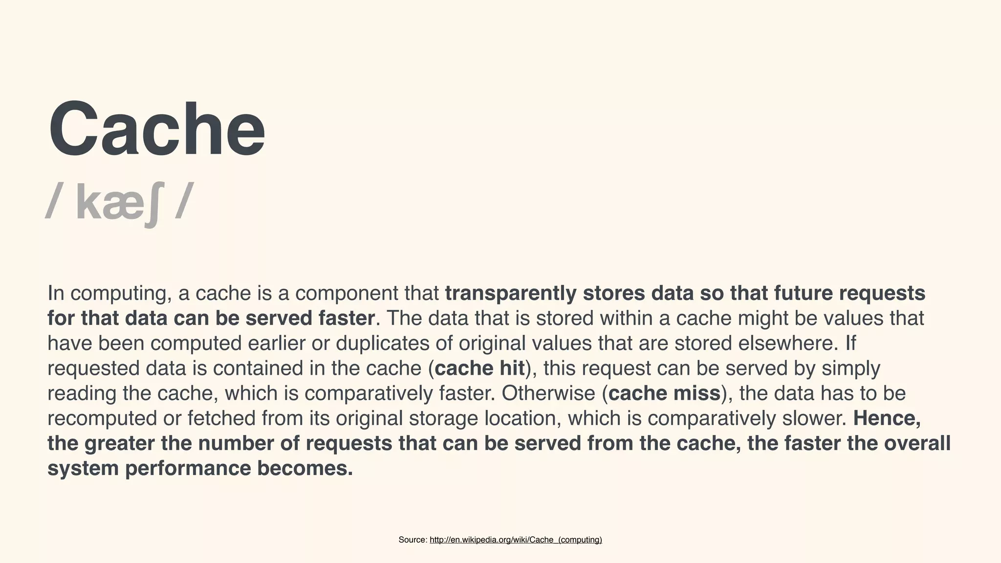 Cache! 
/ kæʃ /! 
In computing, a cache is a component that transparently stores data so that future requests 
for that data can be served faster. The data that is stored within a cache might be values that 
have been computed earlier or duplicates of original values that are stored elsewhere. If 
requested data is contained in the cache (cache hit), this request can be served by simply 
reading the cache, which is comparatively faster. Otherwise (cache miss), the data has to be 
recomputed or fetched from its original storage location, which is comparatively slower. Hence, 
the greater the number of requests that can be served from the cache, the faster the overall 
system performance becomes. 
Source: http://en.wikipedia.org/wiki/Cache_(computing) 
 