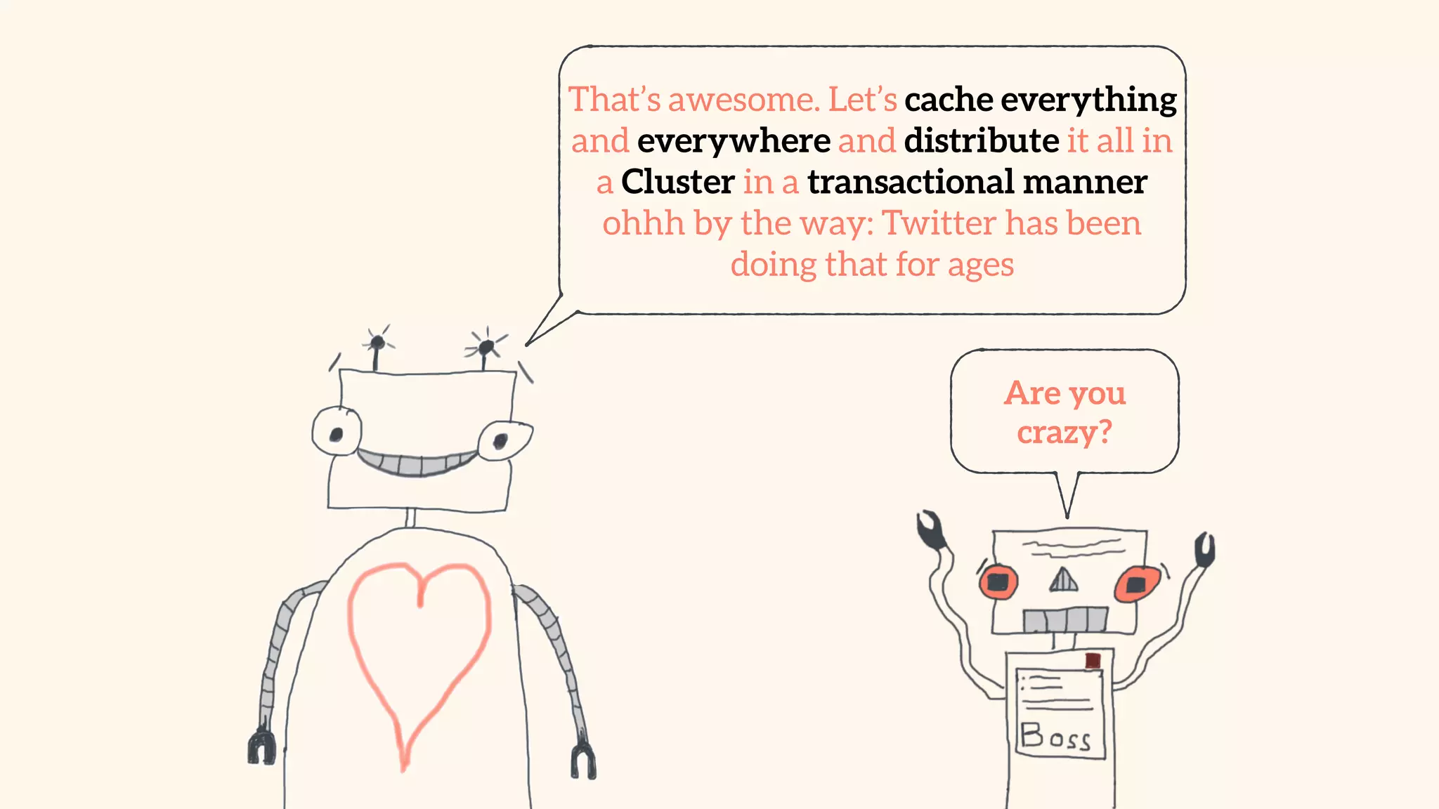 That’s awesome. Let’s cache everything 
and everywhere and distribute it all in 
a Cluster in a transactional manner 
ohhh by the way: Twitter has been 
doing that for ages 
Are you 
crazy? 
 