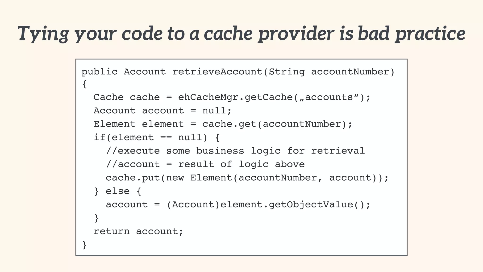 Tying your code to a cache provider is bad practice 
public Account retrieveAccount(String accountNumber) 
{! 
Cache cache = ehCacheMgr.getCache(„accounts“);! 
Account account = null;! 
Element element = cache.get(accountNumber);! 
if(element == null) {! 
//execute some business logic for retrieval! 
//account = result of logic above! 
cache.put(new Element(accountNumber, account));! 
} else {! 
account = (Account)element.getObjectValue();! 
}! 
return account;! 
} 
 
