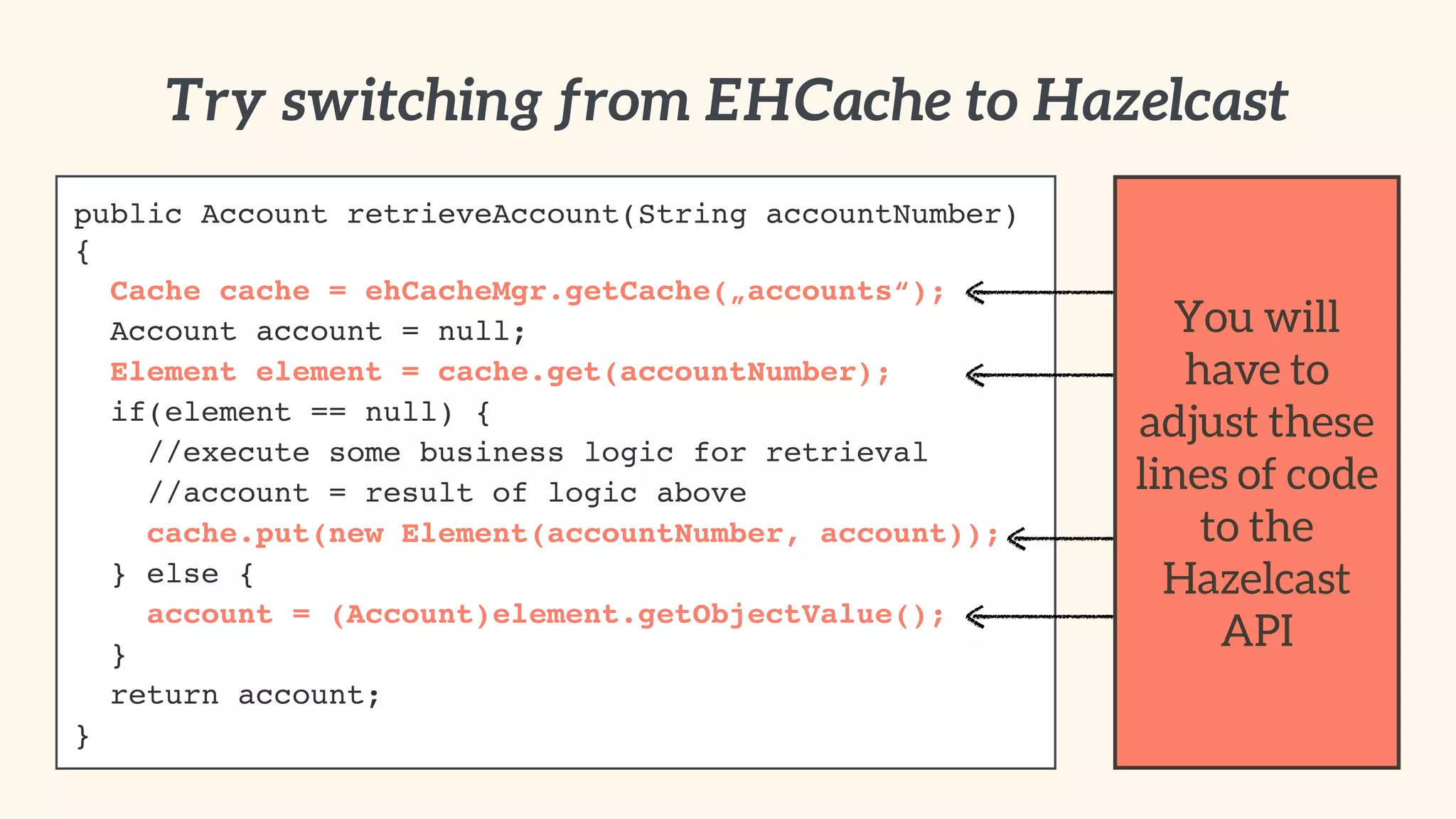 Try switching from EHCache to Hazelcast 
public Account retrieveAccount(String accountNumber) 
{! 
Cache cache = ehCacheMgr.getCache(„accounts“);! 
Account account = null;! 
Element element = cache.get(accountNumber);! 
if(element == null) {! 
//execute some business logic for retrieval! 
//account = result of logic above! 
cache.put(new Element(accountNumber, account));! 
} else {! 
account = (Account)element.getObjectValue();! 
}! 
return account;! 
} 
You will 
have to 
adjust these 
lines of code 
to the 
Hazelcast 
API 
 