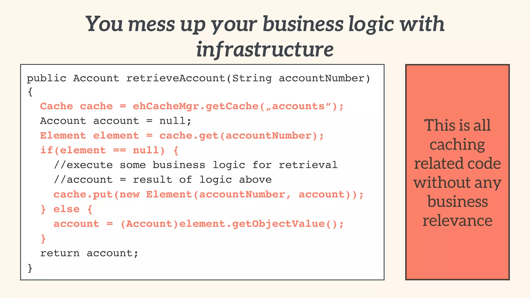 You mess up your business logic with 
infrastructure 
public Account retrieveAccount(String accountNumber) 
{! 
Cache cache = ehCacheMgr.getCache(„accounts“);! 
Account account = null;! 
Element element = cache.get(accountNumber);! 
if(element == null) {! 
//execute some business logic for retrieval! 
//account = result of logic above! 
cache.put(new Element(accountNumber, account));! 
} else {! 
account = (Account)element.getObjectValue();! 
}! 
return account;! 
} 
This is all 
caching 
related code 
without any 
business 
relevance 
 