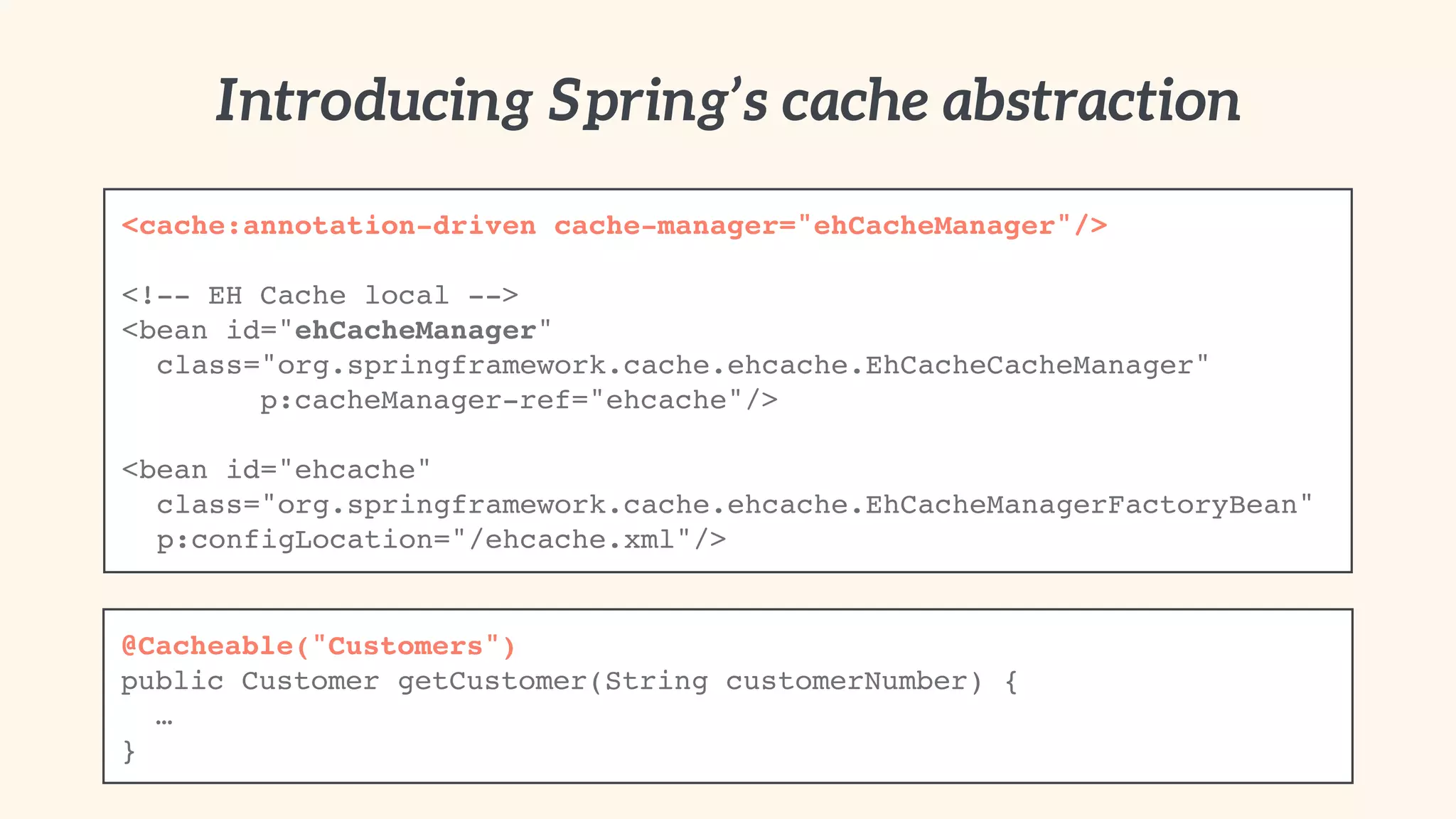 Introducing Spring’s cache abstraction 
<cache:annotation-driven cache-manager="ehCacheManager"/>! 
" 
<!-- EH Cache local -->! 
<bean id="ehCacheManager" 
! class="org.springframework.cache.ehcache.EhCacheCacheManager"! 
p:cacheManager-ref="ehcache"/>! 
! ! 
<bean id="ehcache" 
! class="org.springframework.cache.ehcache.EhCacheManagerFactoryBean"! 
! p:configLocation="/ehcache.xml"/> 
@Cacheable("Customers")! 
public Customer getCustomer(String customerNumber) {! 
! …! 
} 
 