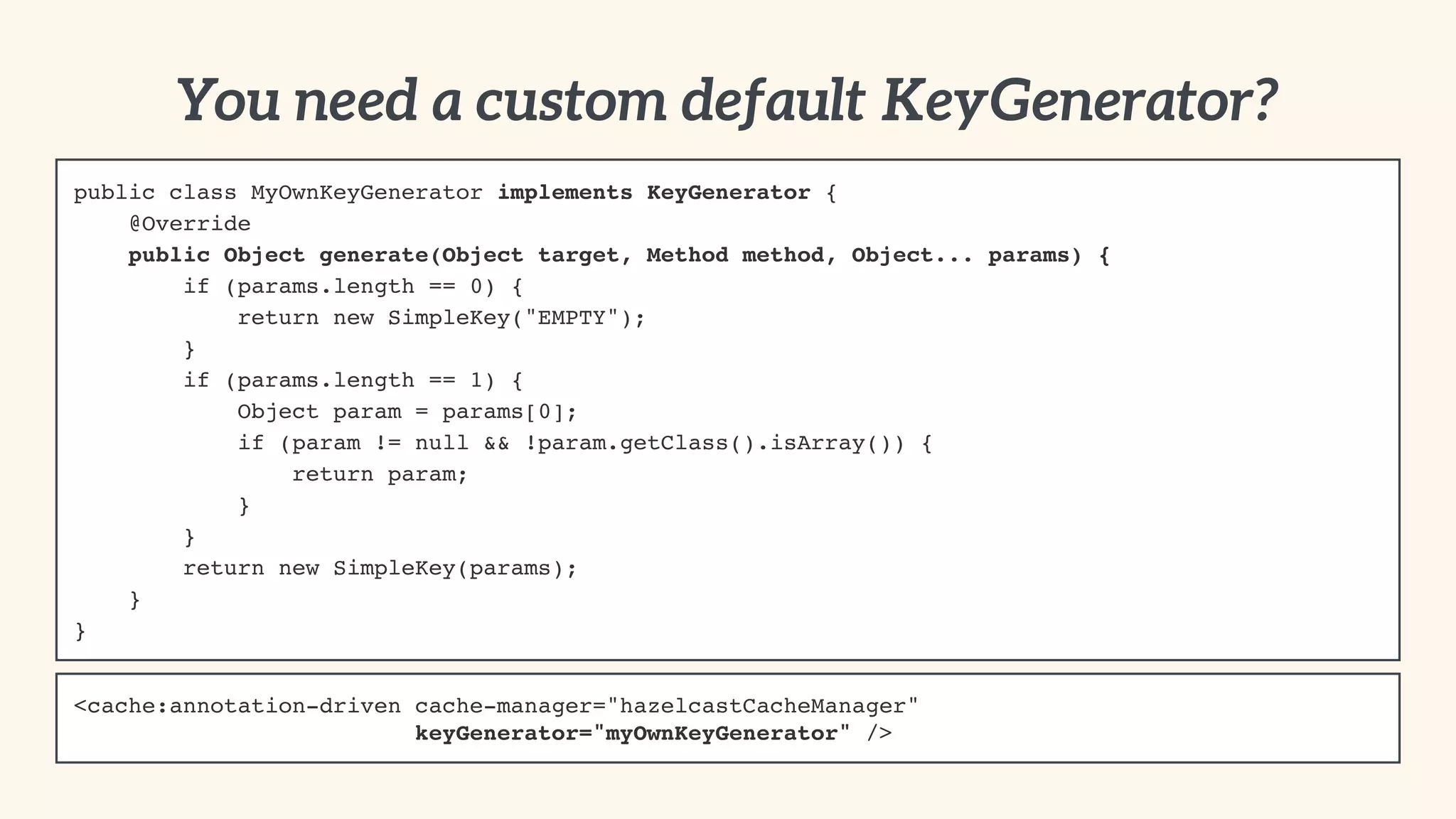 public class MyOwnKeyGenerator implements KeyGenerator {! 
@Override! 
public Object generate(Object target, Method method, Object... params) {! 
if (params.length == 0) {! 
return new SimpleKey("EMPTY");! 
}! 
if (params.length == 1) {! 
Object param = params[0];! 
if (param != null && !param.getClass().isArray()) {! 
return param;! 
}! 
}! 
return new SimpleKey(params);! 
}! 
} 
You need a custom default KeyGenerator? 
<cache:annotation-driven cache-manager="hazelcastCacheManager" 
keyGenerator="myOwnKeyGenerator" /> 
 