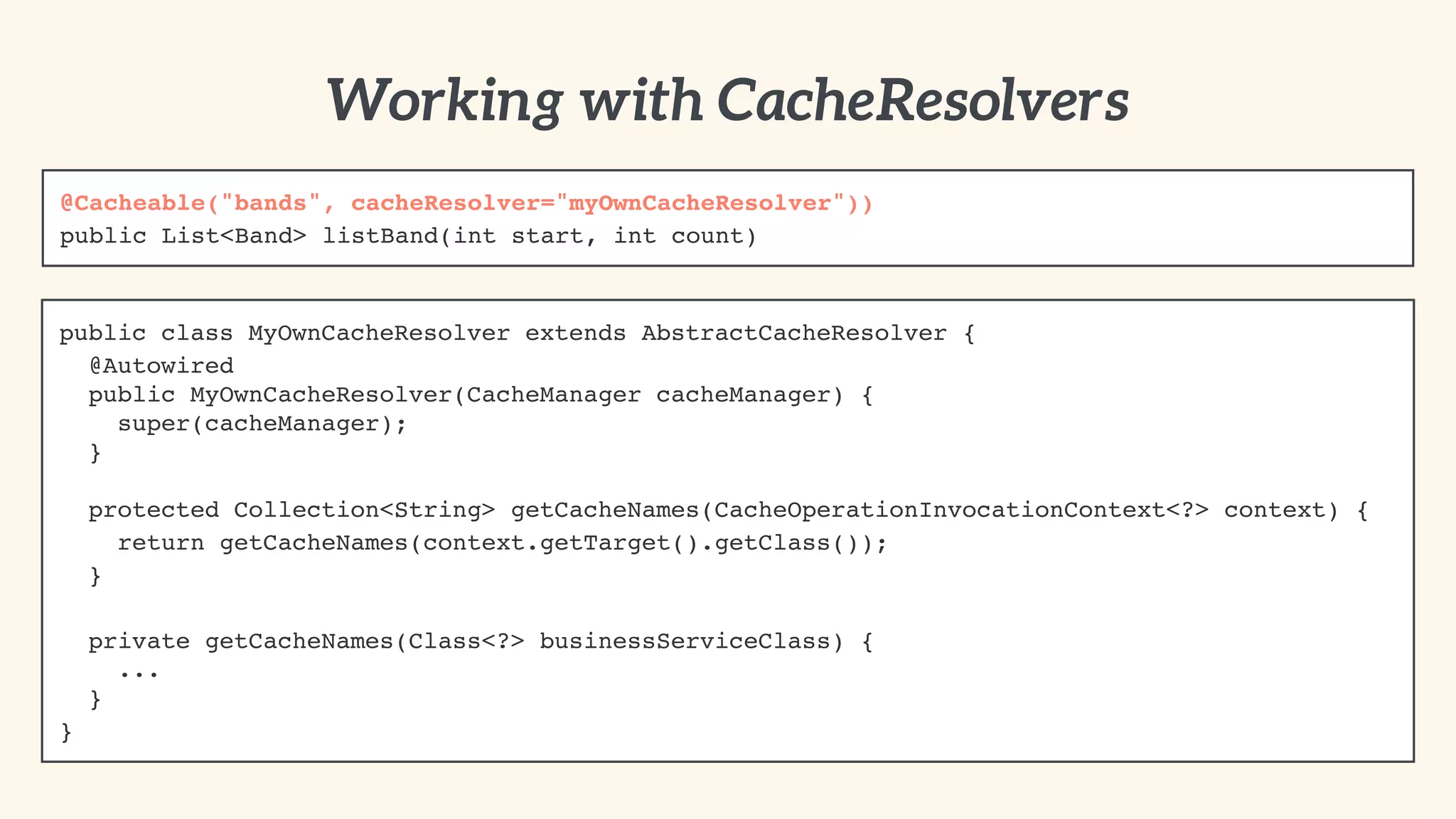 public class MyOwnCacheResolver extends AbstractCacheResolver {! 
@Autowired 
public MyOwnCacheResolver(CacheManager cacheManager) { 
super(cacheManager); 
} 
protected Collection<String> getCacheNames(CacheOperationInvocationContext<?> context) {! 
return getCacheNames(context.getTarget().getClass());! 
}! 
" 
private getCacheNames(Class<?> businessServiceClass) { 
... 
}! 
} 
Working with CacheResolvers 
@Cacheable("bands", cacheResolver="myOwnCacheResolver"))! 
public List<Band> listBand(int start, int count) 
 