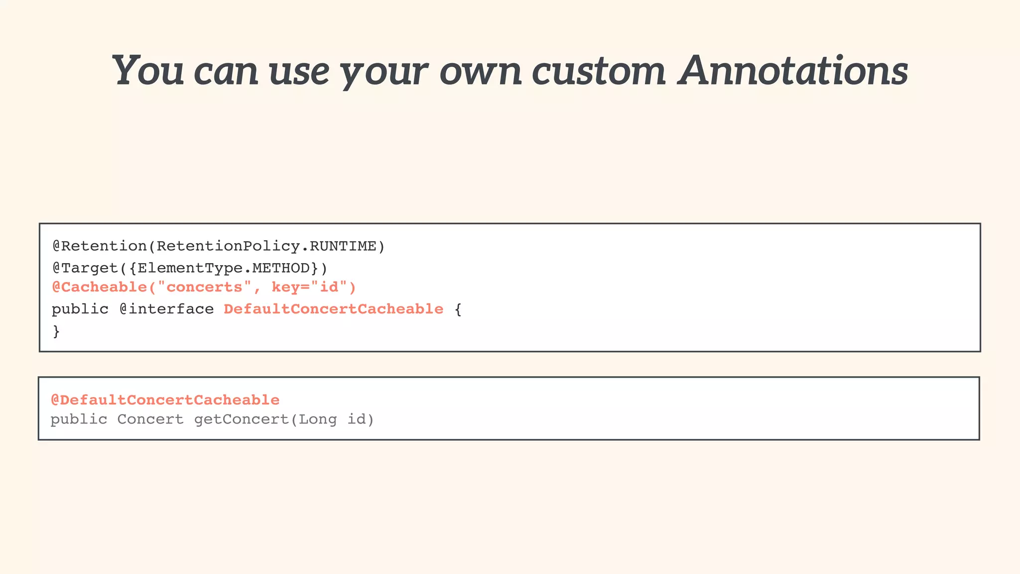 You can use your own custom Annotations 
@Retention(RetentionPolicy.RUNTIME)! 
@Target({ElementType.METHOD})! 
@Cacheable("concerts", key="id")! 
public @interface DefaultConcertCacheable {! 
} 
@DefaultConcertCacheable! 
public Concert getConcert(Long id) 
 