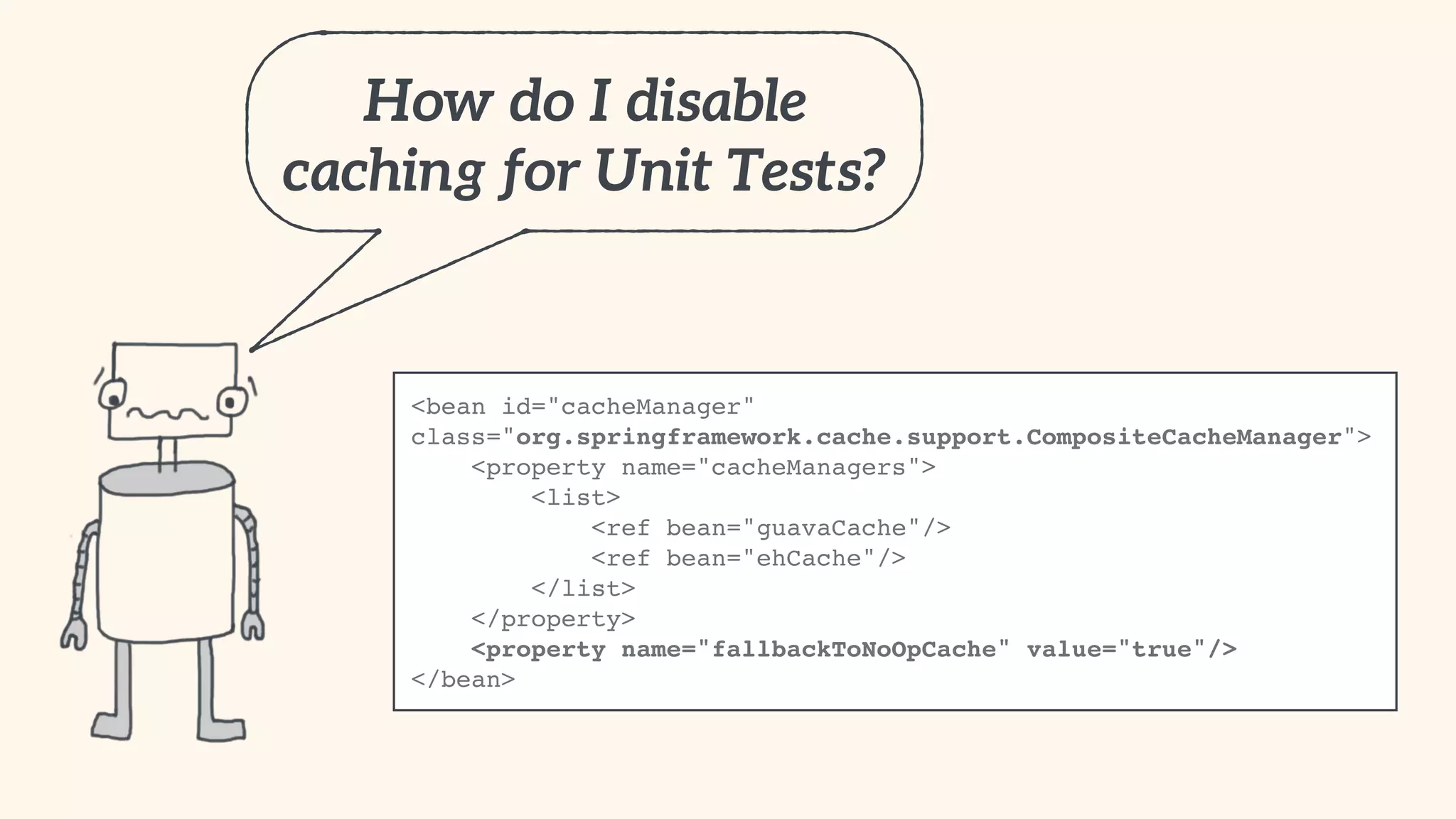 How do I disable 
caching for Unit Tests? 
<bean id="cacheManager" 
class="org.springframework.cache.support.CompositeCacheManager">! 
<property name="cacheManagers">! 
<list>! 
<ref bean="guavaCache"/>! 
<ref bean="ehCache"/>! 
</list>! 
</property>! 
<property name="fallbackToNoOpCache" value="true"/>! 
</bean> 
 