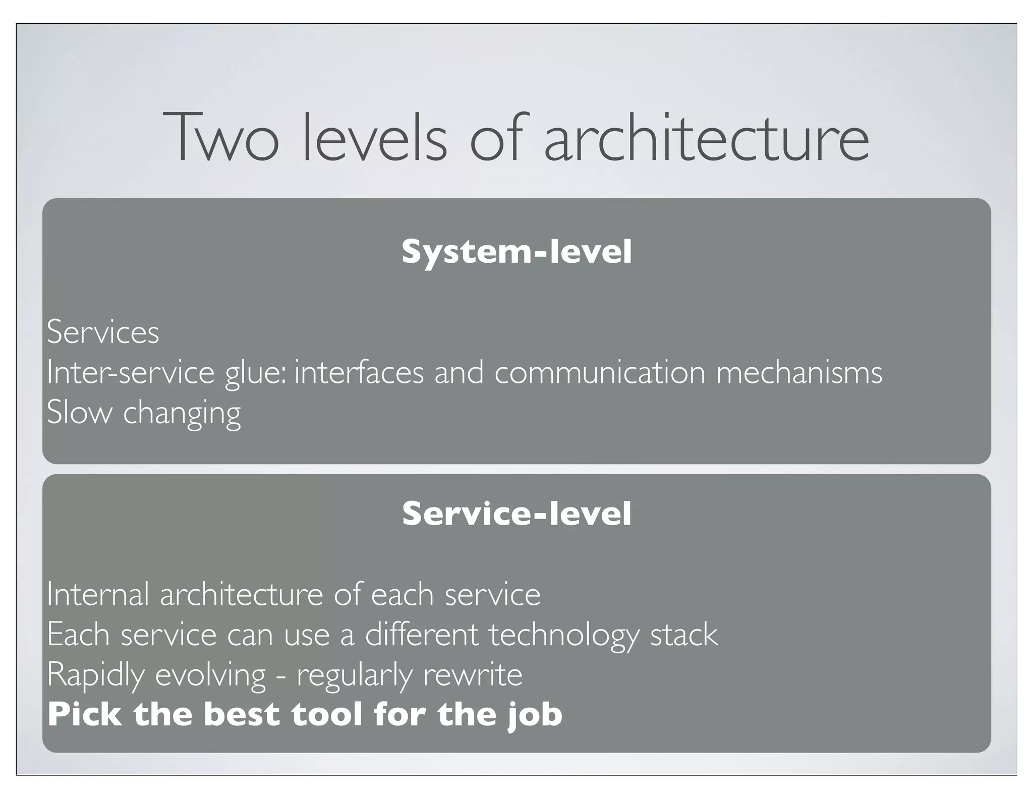 Two levels of architecture
                         System-level

Services
Inter-service glue: interfaces and communication mechanisms
Slow changing

                         Service-level

Internal architecture of each service
Each service can use a different technology stack
Rapidly evolving - regularly rewrite
Pick the best tool for the job
 
