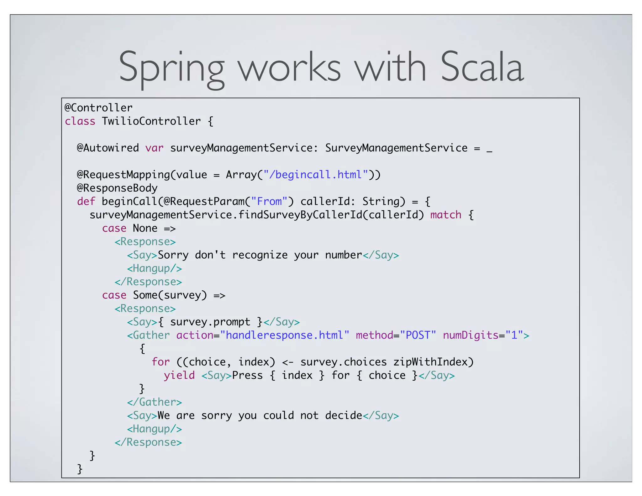 Spring works with Scala
@Controller
class TwilioController {

  @Autowired var surveyManagementService: SurveyManagementService = _

  @RequestMapping(value = Array("/begincall.html"))
  @ResponseBody
  def beginCall(@RequestParam("From") callerId: String) = {
    surveyManagementService.findSurveyByCallerId(callerId) match {
      case None =>
        <Response>
          <Say>Sorry don't recognize your number</Say>
          <Hangup/>
        </Response>
      case Some(survey) =>
        <Response>
          <Say>{ survey.prompt }</Say>
          <Gather action="handleresponse.html" method="POST" numDigits="1">
            {
              for ((choice, index) <- survey.choices zipWithIndex)
                yield <Say>Press { index } for { choice }</Say>
            }
          </Gather>
          <Say>We are sorry you could not decide</Say>
          <Hangup/>
        </Response>
    }
  }
 