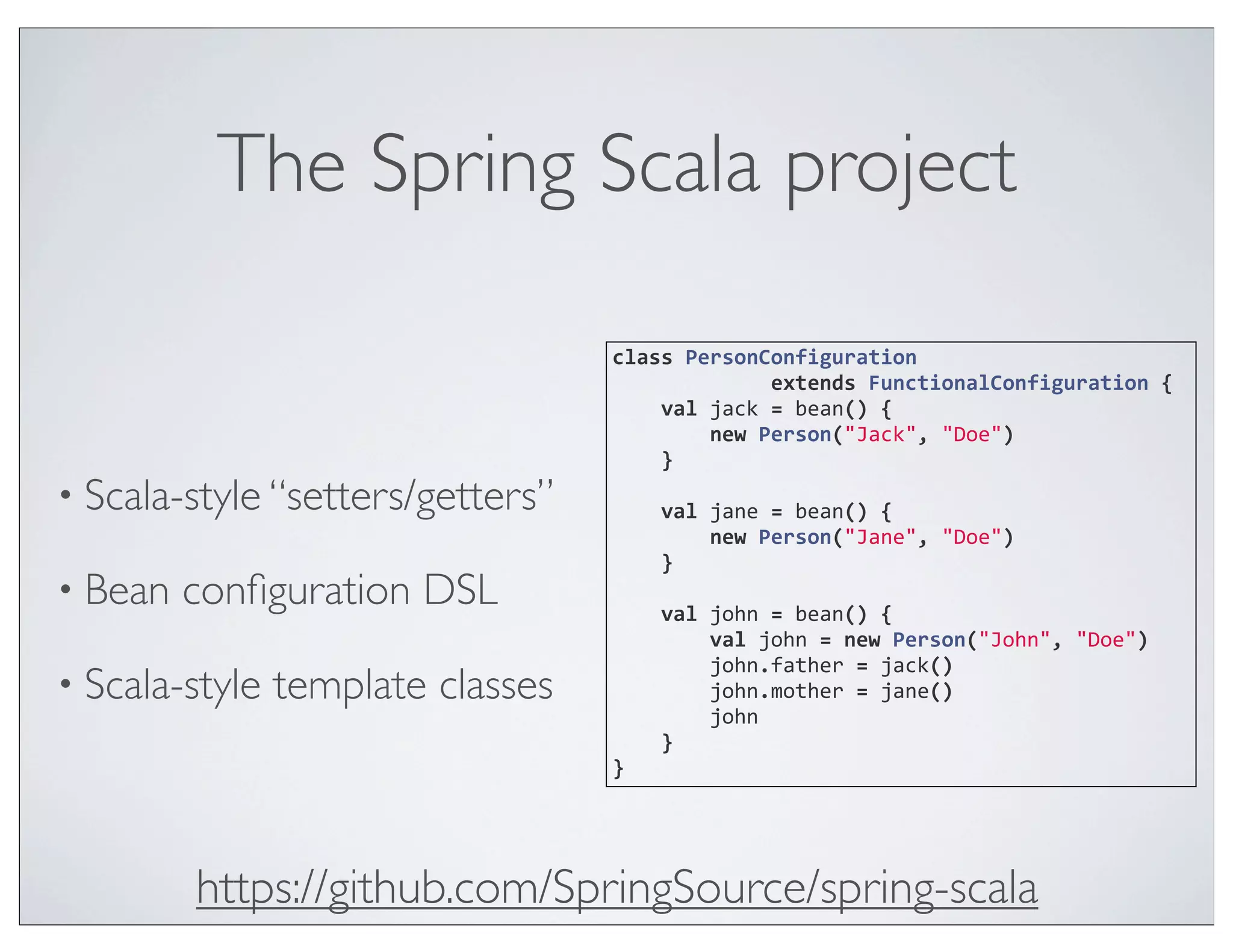 The Spring Scala project

                                   class	
  PersonConfiguration	
  
                                   	
  	
  	
  	
  	
  	
  	
  	
  	
  	
  	
  	
  	
  extends	
  FunctionalConfiguration	
  {
                                   	
  	
  	
  	
  val	
  jack	
  =	
  bean()	
  {
                                   	
  	
  	
  	
  	
  	
  	
  	
  new	
  Person("Jack",	
  "Doe")
                                   	
  	
  	
  	
  }
• Scala-style “setters/getters”    	
  	
  	
  	
  val	
  jane	
  =	
  bean()	
  {
                                   	
  	
  	
  	
  	
  	
  	
  	
  new	
  Person("Jane",	
  "Doe")
                                   	
  	
  	
  	
  }
• Bean   conﬁguration DSL          	
  	
  	
  	
  val	
  john	
  =	
  bean()	
  {
                                   	
  	
  	
  	
  	
  	
  	
  	
  val	
  john	
  =	
  new	
  Person("John",	
  "Doe")
                                   	
  	
  	
  	
  	
  	
  	
  	
  john.father	
  =	
  jack()
• Scala-style   template classes   	
  	
  	
  	
  	
  	
  	
  	
  john.mother	
  =	
  jane()
                                   	
  	
  	
  	
  	
  	
  	
  	
  john
                                   	
  	
  	
  	
  }
                                   }




         https://github.com/SpringSource/spring-scala
 