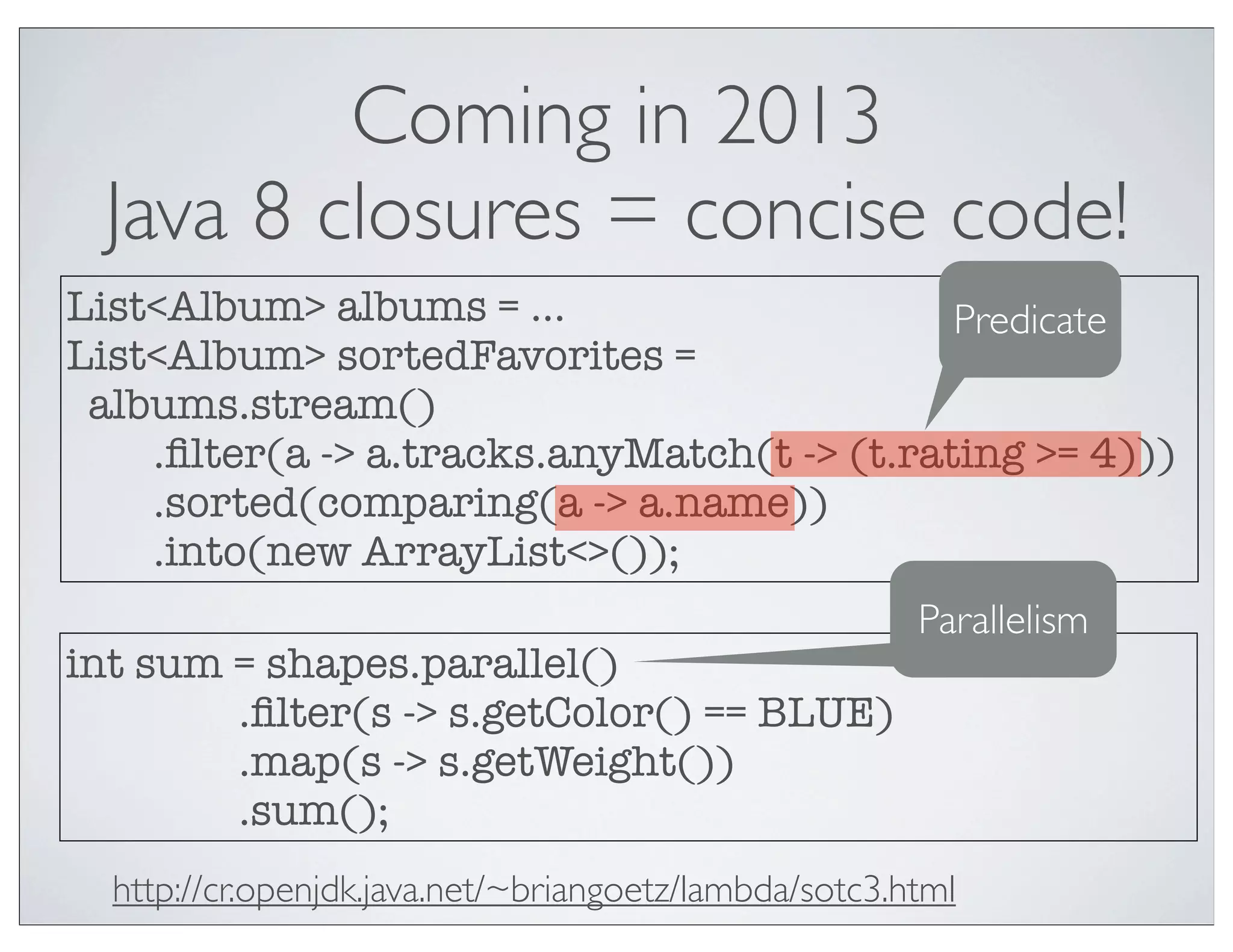 Coming in 2013
 Java 8 closures = concise code!
List<Album> albums = ...                     Predicate
List<Album> sortedFavorites =
 albums.stream()
    .ﬁlter(a -> a.tracks.anyMatch(t -> (t.rating >= 4)))
    .sorted(comparing(a -> a.name))
    .into(new ArrayList<>());
                                                       Parallelism
int sum = shapes.parallel()
        .ﬁlter(s -> s.getColor() == BLUE)
        .map(s -> s.getWeight())
        .sum();
  http://cr.openjdk.java.net/~briangoetz/lambda/sotc3.html
 
