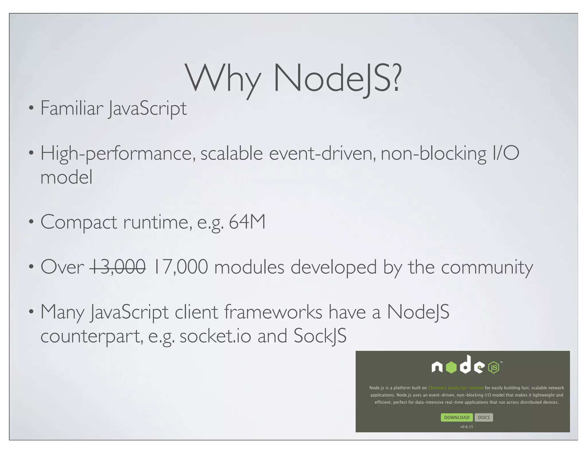 Why NodeJS?
• Familiar   JavaScript

• High-performance, scalable      event-driven, non-blocking I/O
 model

• Compact     runtime, e.g. 64M

• Over   13,000 17,000 modules developed by the community

• ManyJavaScript client frameworks have a NodeJS
 counterpart, e.g. socket.io and SockJS
 