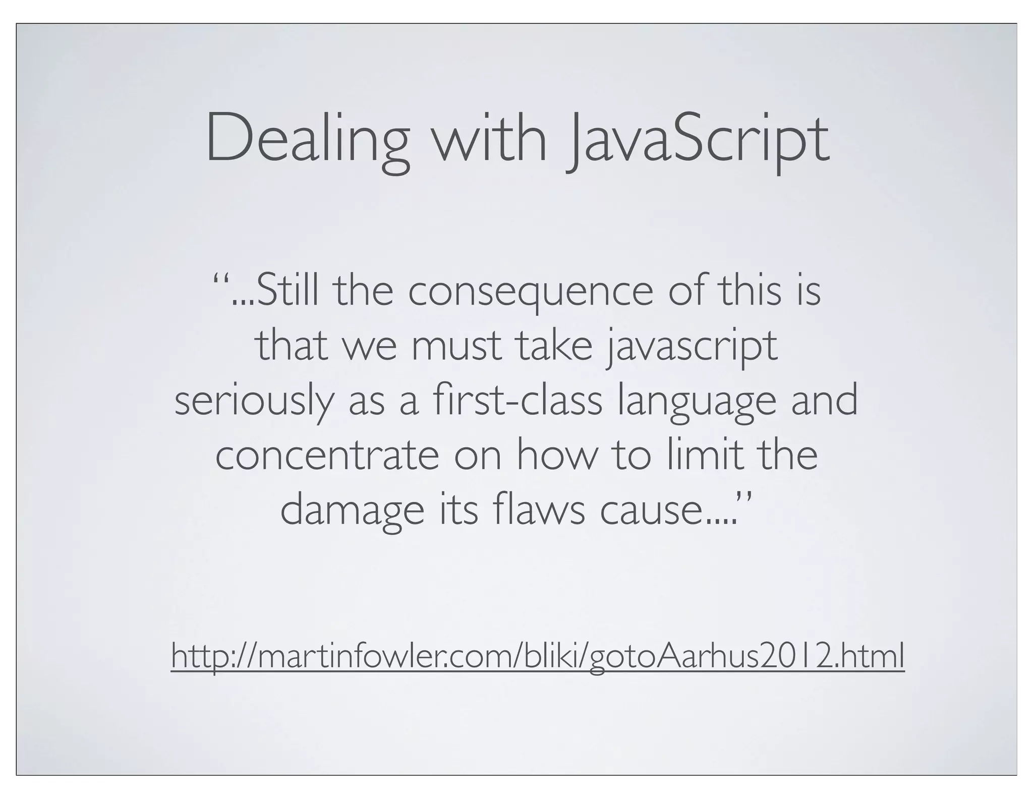 Dealing with JavaScript

  “...Still the consequence of this is
      that we must take javascript
seriously as a ﬁrst-class language and
  concentrate on how to limit the
       damage its ﬂaws cause....”

http://martinfowler.com/bliki/gotoAarhus2012.html
 