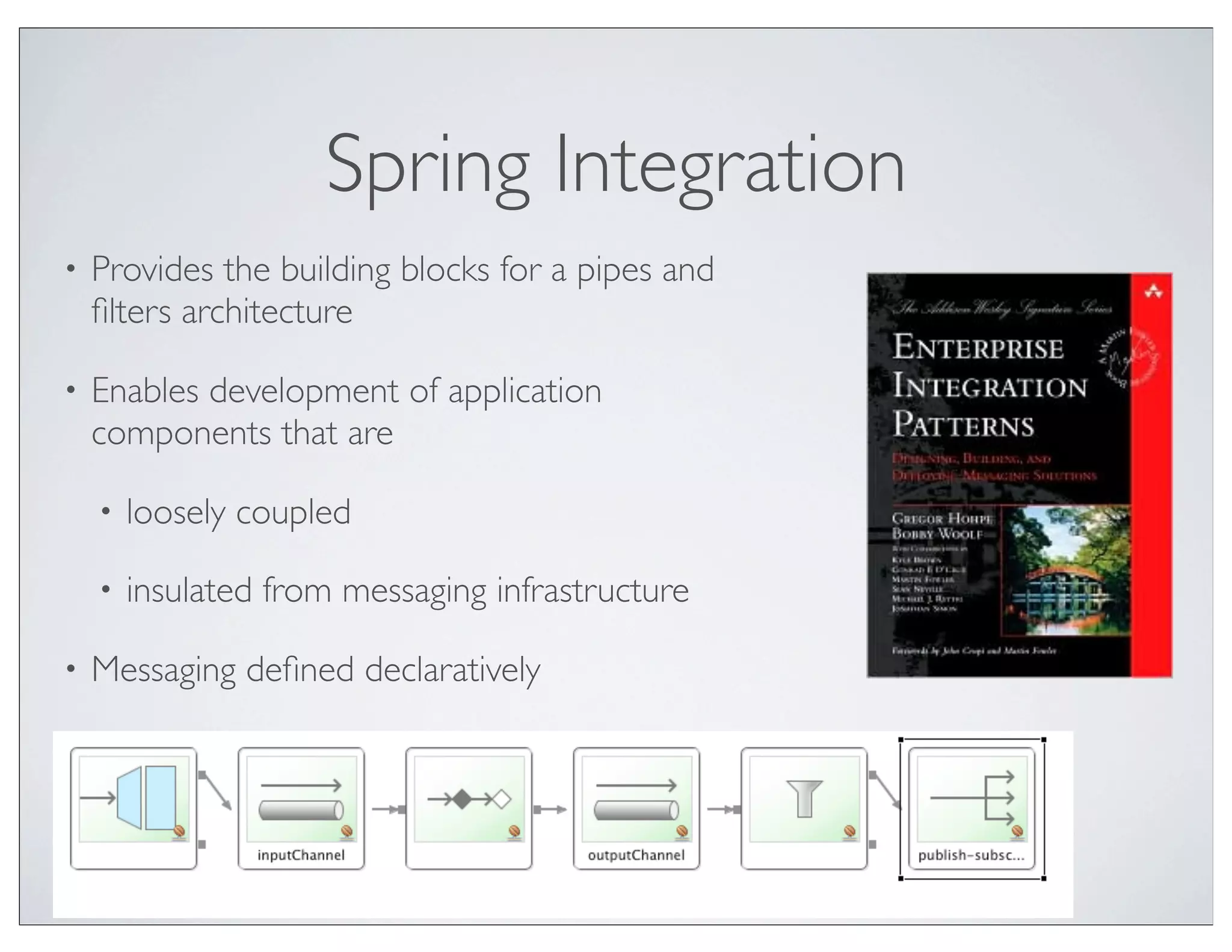 Spring Integration
•   Provides the building blocks for a pipes and
    ﬁlters architecture

•   Enables development of application
    components that are

    •   loosely coupled

    •   insulated from messaging infrastructure

•   Messaging deﬁned declaratively
 